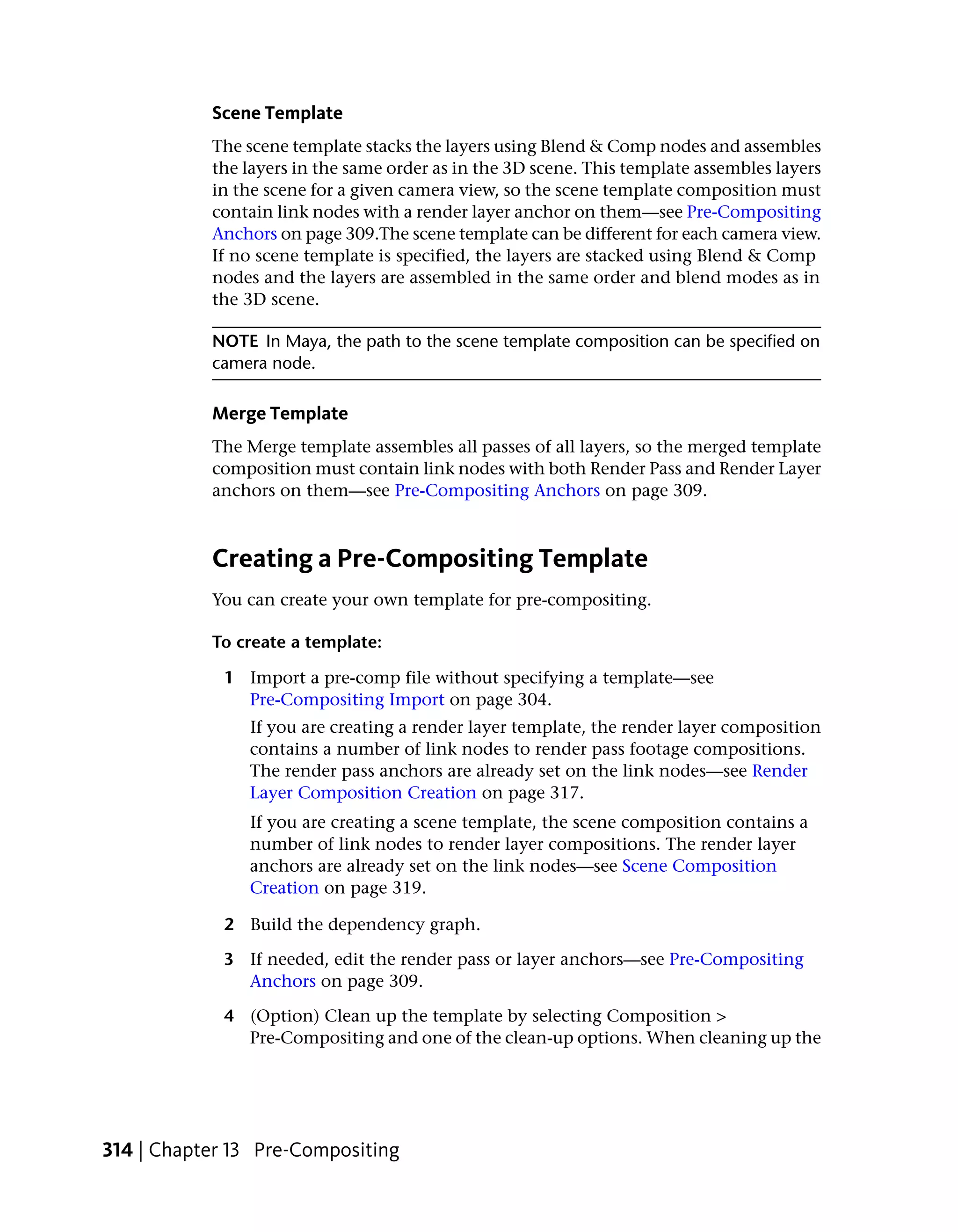 Scene Template
           The scene template stacks the layers using Blend & Comp nodes and assembles
           the layers in the same order as in the 3D scene. This template assembles layers
           in the scene for a given camera view, so the scene template composition must
           contain link nodes with a render layer anchor on them—see Pre-Compositing
           Anchors on page 309.The scene template can be different for each camera view.
           If no scene template is specified, the layers are stacked using Blend & Comp
           nodes and the layers are assembled in the same order and blend modes as in
           the 3D scene.

           NOTE In Maya, the path to the scene template composition can be specified on
           camera node.

           Merge Template
           The Merge template assembles all passes of all layers, so the merged template
           composition must contain link nodes with both Render Pass and Render Layer
           anchors on them—see Pre-Compositing Anchors on page 309.



           Creating a Pre-Compositing Template
           You can create your own template for pre-compositing.

           To create a template:

             1 Import a pre-comp file without specifying a template—see
               Pre-Compositing Import on page 304.
                If you are creating a render layer template, the render layer composition
                contains a number of link nodes to render pass footage compositions.
                The render pass anchors are already set on the link nodes—see Render
                Layer Composition Creation on page 317.
                If you are creating a scene template, the scene composition contains a
                number of link nodes to render layer compositions. The render layer
                anchors are already set on the link nodes—see Scene Composition
                Creation on page 319.

             2 Build the dependency graph.

             3 If needed, edit the render pass or layer anchors—see Pre-Compositing
               Anchors on page 309.

             4 (Option) Clean up the template by selecting Composition >
               Pre-Compositing and one of the clean-up options. When cleaning up the




314 | Chapter 13 Pre-Compositing
 