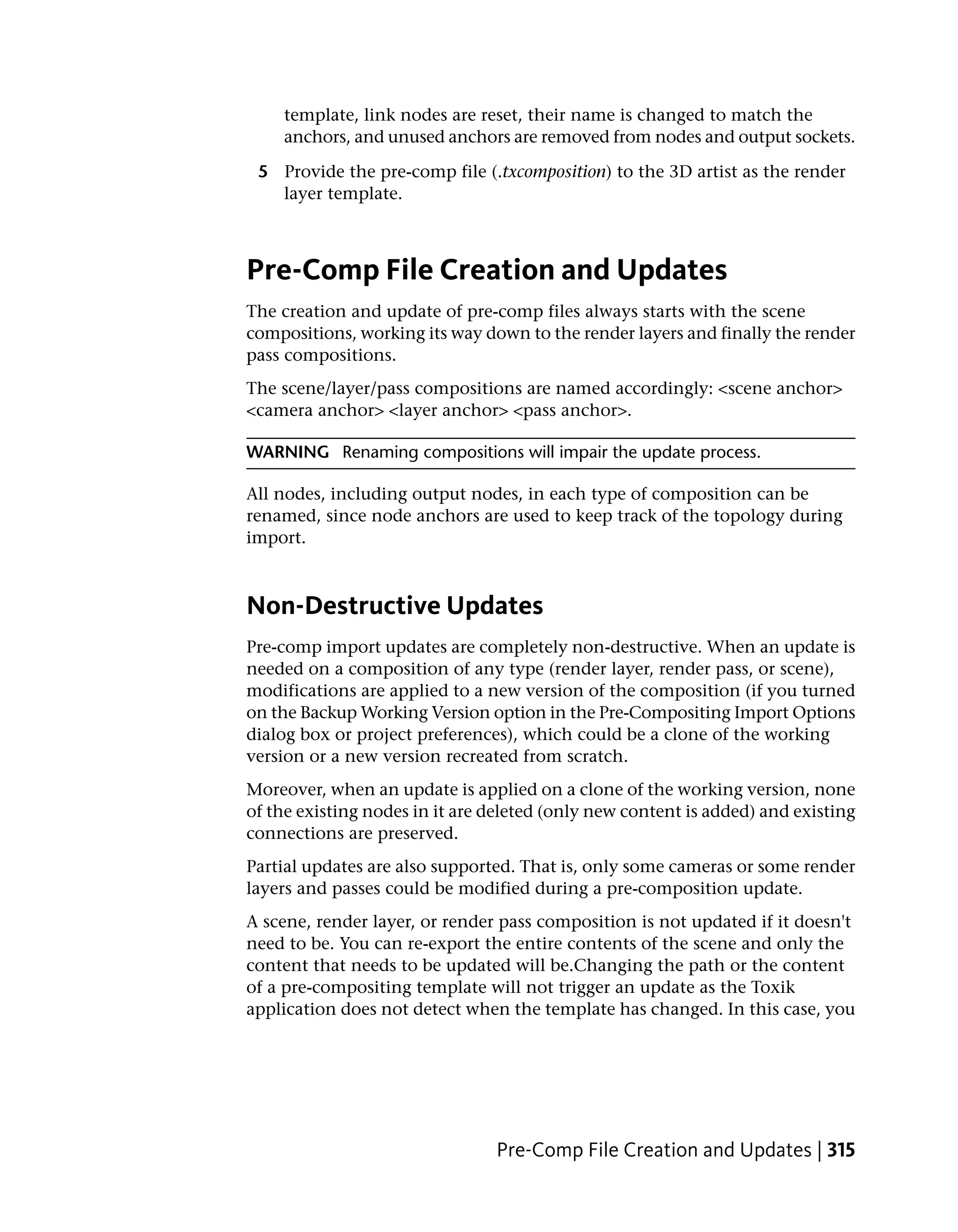 template, link nodes are reset, their name is changed to match the
    anchors, and unused anchors are removed from nodes and output sockets.

 5 Provide the pre-comp file (.txcomposition) to the 3D artist as the render
   layer template.



Pre-Comp File Creation and Updates
The creation and update of pre-comp files always starts with the scene
compositions, working its way down to the render layers and finally the render
pass compositions.
The scene/layer/pass compositions are named accordingly: <scene anchor>
<camera anchor> <layer anchor> <pass anchor>.

WARNING Renaming compositions will impair the update process.

All nodes, including output nodes, in each type of composition can be
renamed, since node anchors are used to keep track of the topology during
import.



Non-Destructive Updates
Pre-comp import updates are completely non-destructive. When an update is
needed on a composition of any type (render layer, render pass, or scene),
modifications are applied to a new version of the composition (if you turned
on the Backup Working Version option in the Pre-Compositing Import Options
dialog box or project preferences), which could be a clone of the working
version or a new version recreated from scratch.
Moreover, when an update is applied on a clone of the working version, none
of the existing nodes in it are deleted (only new content is added) and existing
connections are preserved.
Partial updates are also supported. That is, only some cameras or some render
layers and passes could be modified during a pre-composition update.
A scene, render layer, or render pass composition is not updated if it doesn't
need to be. You can re-export the entire contents of the scene and only the
content that needs to be updated will be.Changing the path or the content
of a pre-compositing template will not trigger an update as the Toxik
application does not detect when the template has changed. In this case, you




                                Pre-Comp File Creation and Updates | 315
 