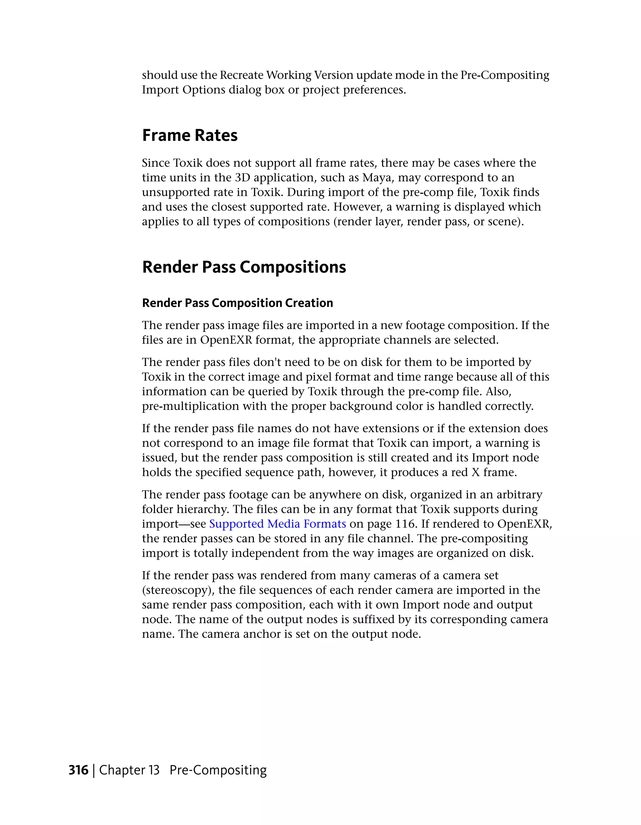 should use the Recreate Working Version update mode in the Pre-Compositing
           Import Options dialog box or project preferences.



           Frame Rates
           Since Toxik does not support all frame rates, there may be cases where the
           time units in the 3D application, such as Maya, may correspond to an
           unsupported rate in Toxik. During import of the pre-comp file, Toxik finds
           and uses the closest supported rate. However, a warning is displayed which
           applies to all types of compositions (render layer, render pass, or scene).



           Render Pass Compositions
           Render Pass Composition Creation
           The render pass image files are imported in a new footage composition. If the
           files are in OpenEXR format, the appropriate channels are selected.
           The render pass files don't need to be on disk for them to be imported by
           Toxik in the correct image and pixel format and time range because all of this
           information can be queried by Toxik through the pre-comp file. Also,
           pre-multiplication with the proper background color is handled correctly.
           If the render pass file names do not have extensions or if the extension does
           not correspond to an image file format that Toxik can import, a warning is
           issued, but the render pass composition is still created and its Import node
           holds the specified sequence path, however, it produces a red X frame.
           The render pass footage can be anywhere on disk, organized in an arbitrary
           folder hierarchy. The files can be in any format that Toxik supports during
           import—see Supported Media Formats on page 116. If rendered to OpenEXR,
           the render passes can be stored in any file channel. The pre-compositing
           import is totally independent from the way images are organized on disk.
           If the render pass was rendered from many cameras of a camera set
           (stereoscopy), the file sequences of each render camera are imported in the
           same render pass composition, each with it own Import node and output
           node. The name of the output nodes is suffixed by its corresponding camera
           name. The camera anchor is set on the output node.




316 | Chapter 13 Pre-Compositing
 