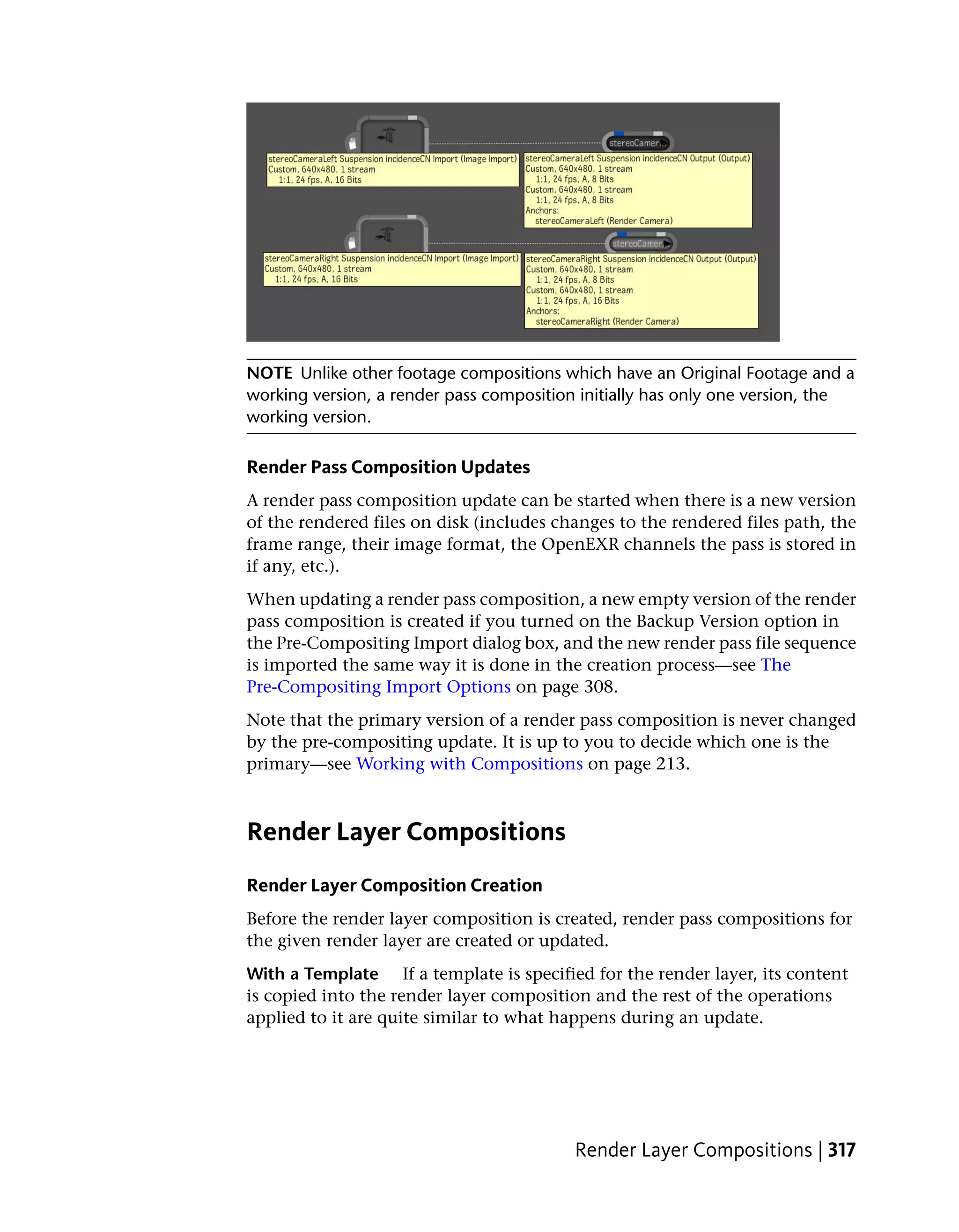 NOTE Unlike other footage compositions which have an Original Footage and a
working version, a render pass composition initially has only one version, the
working version.

Render Pass Composition Updates
A render pass composition update can be started when there is a new version
of the rendered files on disk (includes changes to the rendered files path, the
frame range, their image format, the OpenEXR channels the pass is stored in
if any, etc.).
When updating a render pass composition, a new empty version of the render
pass composition is created if you turned on the Backup Version option in
the Pre-Compositing Import dialog box, and the new render pass file sequence
is imported the same way it is done in the creation process—see The
Pre-Compositing Import Options on page 308.
Note that the primary version of a render pass composition is never changed
by the pre-compositing update. It is up to you to decide which one is the
primary—see Working with Compositions on page 213.



Render Layer Compositions
Render Layer Composition Creation
Before the render layer composition is created, render pass compositions for
the given render layer are created or updated.
With a Template If a template is specified for the render layer, its content
is copied into the render layer composition and the rest of the operations
applied to it are quite similar to what happens during an update.




                                          Render Layer Compositions | 317
 