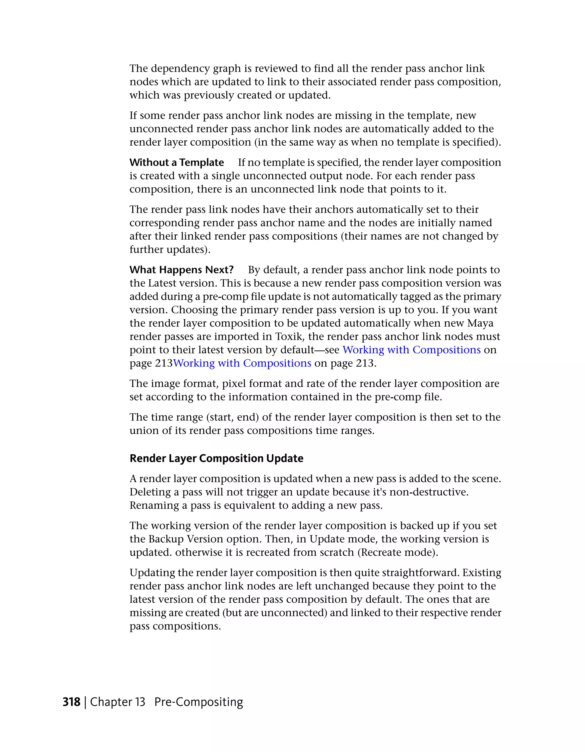 The dependency graph is reviewed to find all the render pass anchor link
           nodes which are updated to link to their associated render pass composition,
           which was previously created or updated.
           If some render pass anchor link nodes are missing in the template, new
           unconnected render pass anchor link nodes are automatically added to the
           render layer composition (in the same way as when no template is specified).
           Without a Template If no template is specified, the render layer composition
           is created with a single unconnected output node. For each render pass
           composition, there is an unconnected link node that points to it.
           The render pass link nodes have their anchors automatically set to their
           corresponding render pass anchor name and the nodes are initially named
           after their linked render pass compositions (their names are not changed by
           further updates).
           What Happens Next? By default, a render pass anchor link node points to
           the Latest version. This is because a new render pass composition version was
           added during a pre-comp file update is not automatically tagged as the primary
           version. Choosing the primary render pass version is up to you. If you want
           the render layer composition to be updated automatically when new Maya
           render passes are imported in Toxik, the render pass anchor link nodes must
           point to their latest version by default—see Working with Compositions on
           page 213Working with Compositions on page 213.
           The image format, pixel format and rate of the render layer composition are
           set according to the information contained in the pre-comp file.
           The time range (start, end) of the render layer composition is then set to the
           union of its render pass compositions time ranges.

           Render Layer Composition Update
           A render layer composition is updated when a new pass is added to the scene.
           Deleting a pass will not trigger an update because it's non-destructive.
           Renaming a pass is equivalent to adding a new pass.
           The working version of the render layer composition is backed up if you set
           the Backup Version option. Then, in Update mode, the working version is
           updated. otherwise it is recreated from scratch (Recreate mode).
           Updating the render layer composition is then quite straightforward. Existing
           render pass anchor link nodes are left unchanged because they point to the
           latest version of the render pass composition by default. The ones that are
           missing are created (but are unconnected) and linked to their respective render
           pass compositions.




318 | Chapter 13 Pre-Compositing
 