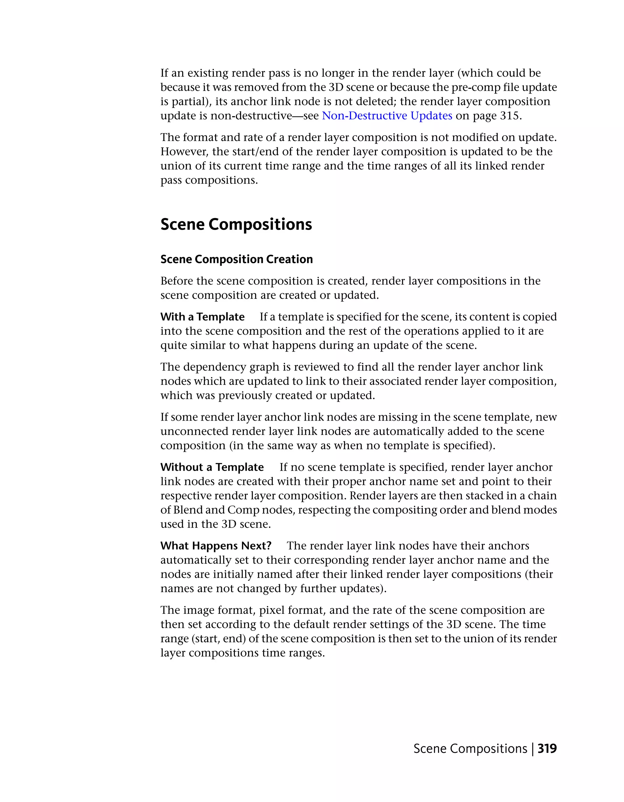 If an existing render pass is no longer in the render layer (which could be
because it was removed from the 3D scene or because the pre-comp file update
is partial), its anchor link node is not deleted; the render layer composition
update is non-destructive—see Non-Destructive Updates on page 315.
The format and rate of a render layer composition is not modified on update.
However, the start/end of the render layer composition is updated to be the
union of its current time range and the time ranges of all its linked render
pass compositions.



Scene Compositions
Scene Composition Creation
Before the scene composition is created, render layer compositions in the
scene composition are created or updated.
With a Template If a template is specified for the scene, its content is copied
into the scene composition and the rest of the operations applied to it are
quite similar to what happens during an update of the scene.
The dependency graph is reviewed to find all the render layer anchor link
nodes which are updated to link to their associated render layer composition,
which was previously created or updated.
If some render layer anchor link nodes are missing in the scene template, new
unconnected render layer link nodes are automatically added to the scene
composition (in the same way as when no template is specified).
Without a Template If no scene template is specified, render layer anchor
link nodes are created with their proper anchor name set and point to their
respective render layer composition. Render layers are then stacked in a chain
of Blend and Comp nodes, respecting the compositing order and blend modes
used in the 3D scene.
What Happens Next? The render layer link nodes have their anchors
automatically set to their corresponding render layer anchor name and the
nodes are initially named after their linked render layer compositions (their
names are not changed by further updates).
The image format, pixel format, and the rate of the scene composition are
then set according to the default render settings of the 3D scene. The time
range (start, end) of the scene composition is then set to the union of its render
layer compositions time ranges.




                                                    Scene Compositions | 319
 