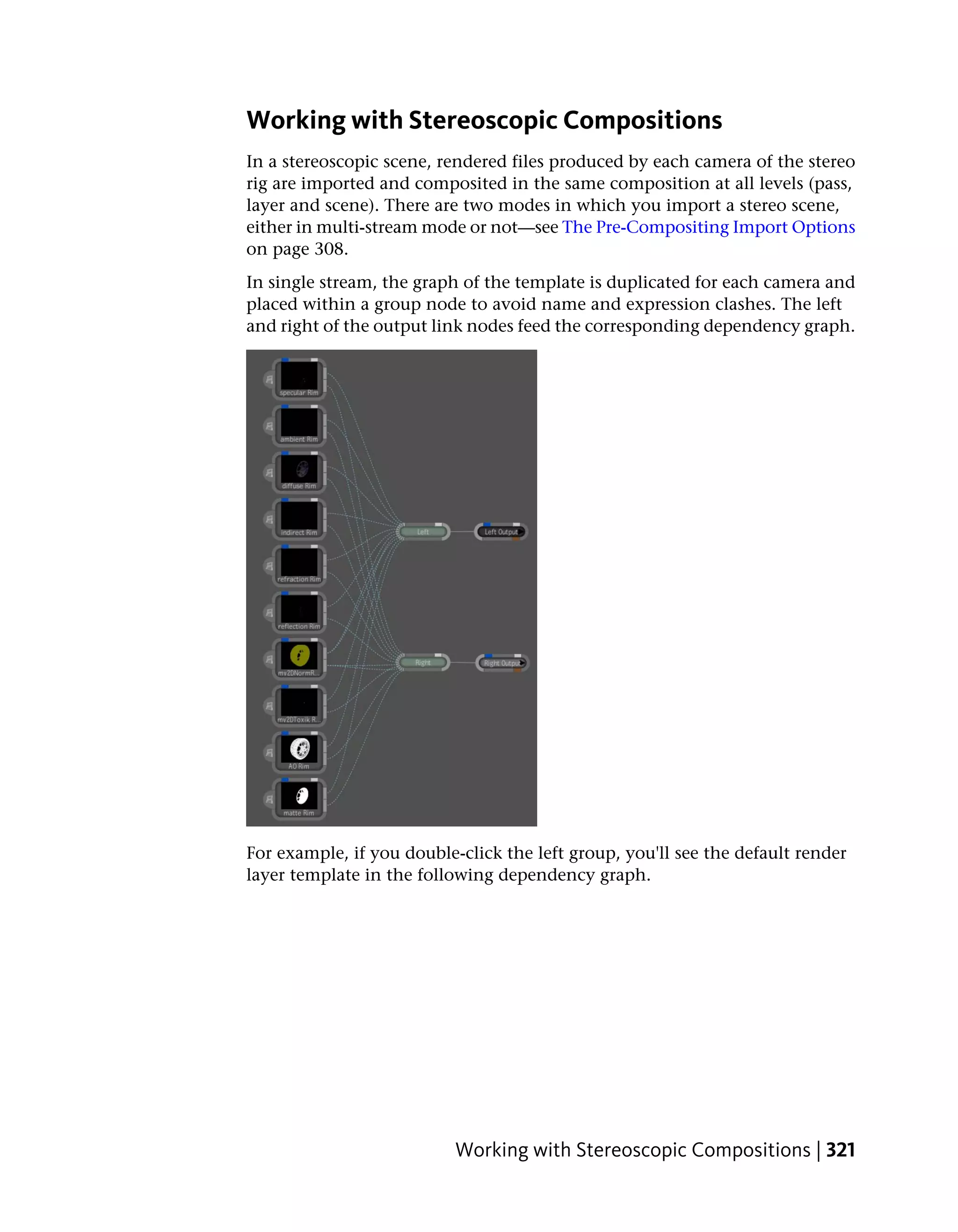 Working with Stereoscopic Compositions
In a stereoscopic scene, rendered files produced by each camera of the stereo
rig are imported and composited in the same composition at all levels (pass,
layer and scene). There are two modes in which you import a stereo scene,
either in multi-stream mode or not—see The Pre-Compositing Import Options
on page 308.
In single stream, the graph of the template is duplicated for each camera and
placed within a group node to avoid name and expression clashes. The left
and right of the output link nodes feed the corresponding dependency graph.




For example, if you double-click the left group, you'll see the default render
layer template in the following dependency graph.




                           Working with Stereoscopic Compositions | 321
 