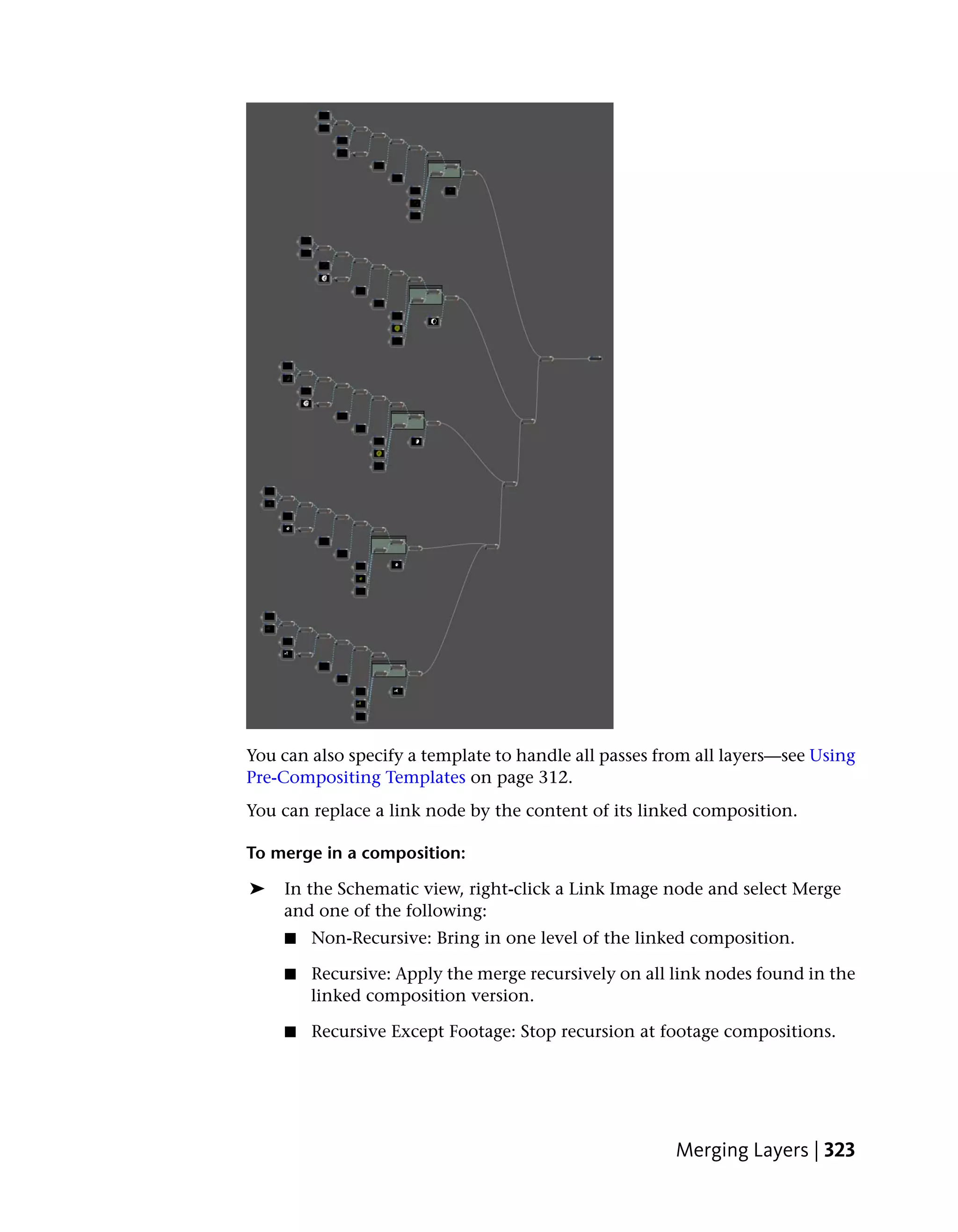 You can also specify a template to handle all passes from all layers—see Using
Pre-Compositing Templates on page 312.
You can replace a link node by the content of its linked composition.

To merge in a composition:

➤   In the Schematic view, right-click a Link Image node and select Merge
    and one of the following:
    ■   Non-Recursive: Bring in one level of the linked composition.

    ■   Recursive: Apply the merge recursively on all link nodes found in the
        linked composition version.

    ■   Recursive Except Footage: Stop recursion at footage compositions.




                                                       Merging Layers | 323
 