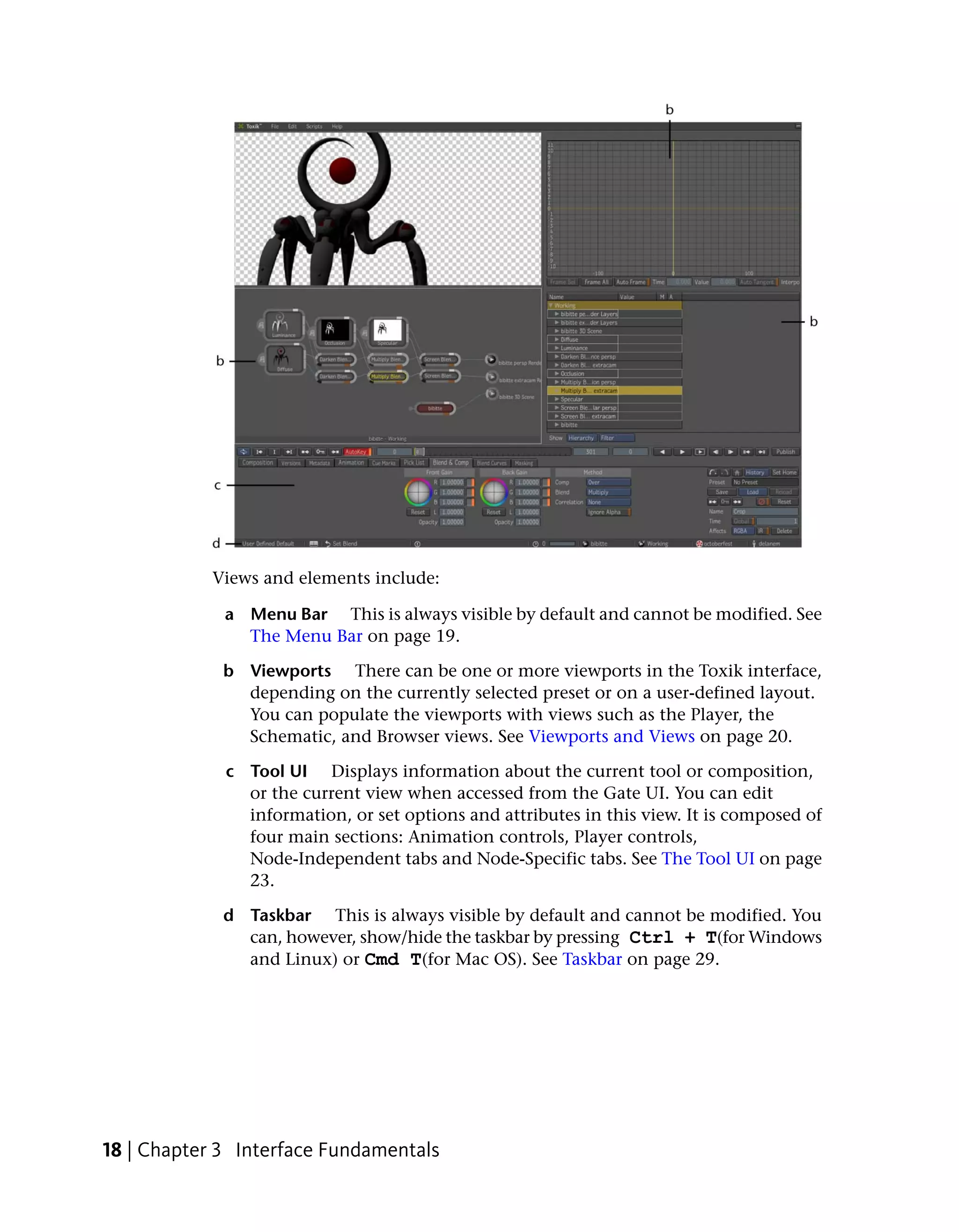 Views and elements include:

             a Menu Bar This is always visible by default and cannot be modified. See
               The Menu Bar on page 19.

             b Viewports There can be one or more viewports in the Toxik interface,
               depending on the currently selected preset or on a user-defined layout.
               You can populate the viewports with views such as the Player, the
               Schematic, and Browser views. See Viewports and Views on page 20.

             c Tool UI Displays information about the current tool or composition,
               or the current view when accessed from the Gate UI. You can edit
               information, or set options and attributes in this view. It is composed of
               four main sections: Animation controls, Player controls,
               Node-Independent tabs and Node-Specific tabs. See The Tool UI on page
               23.

             d Taskbar This is always visible by default and cannot be modified. You
               can, however, show/hide the taskbar by pressing Ctrl + T(for Windows
               and Linux) or Cmd T(for Mac OS). See Taskbar on page 29.




18 | Chapter 3 Interface Fundamentals
 