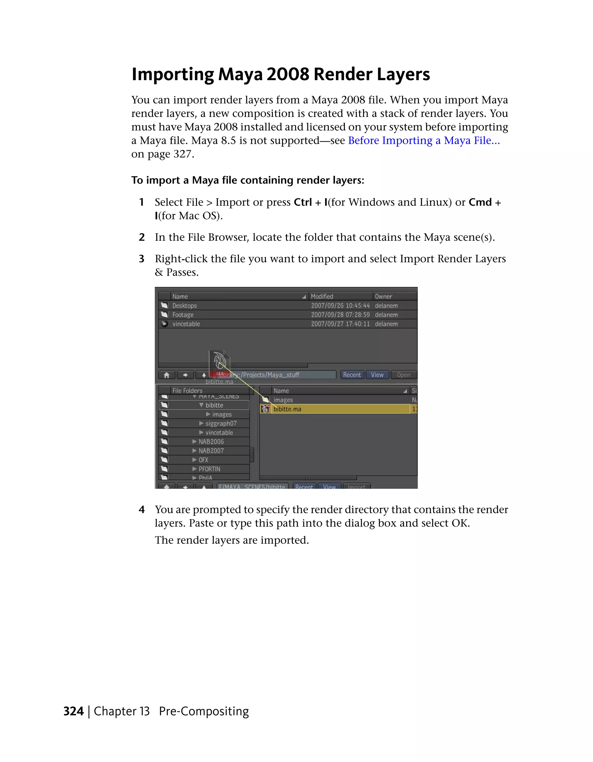 Importing Maya 2008 Render Layers
           You can import render layers from a Maya 2008 file. When you import Maya
           render layers, a new composition is created with a stack of render layers. You
           must have Maya 2008 installed and licensed on your system before importing
           a Maya file. Maya 8.5 is not supported—see Before Importing a Maya File...
           on page 327.

           To import a Maya file containing render layers:

            1 Select File > Import or press Ctrl + I(for Windows and Linux) or Cmd +
              I(for Mac OS).

            2 In the File Browser, locate the folder that contains the Maya scene(s).

            3 Right-click the file you want to import and select Import Render Layers
              & Passes.




            4 You are prompted to specify the render directory that contains the render
              layers. Paste or type this path into the dialog box and select OK.
               The render layers are imported.




324 | Chapter 13 Pre-Compositing
 