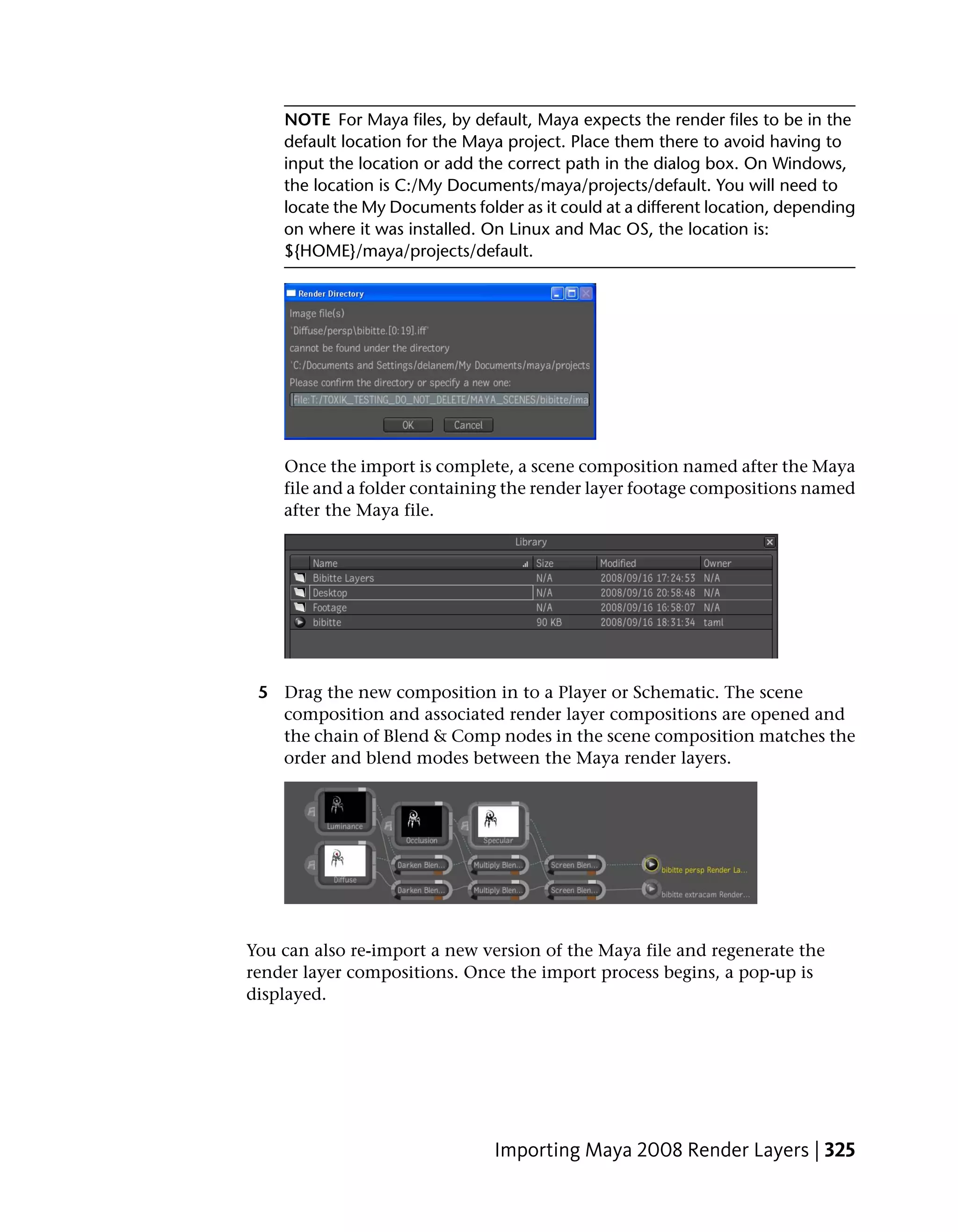 NOTE For Maya files, by default, Maya expects the render files to be in the
    default location for the Maya project. Place them there to avoid having to
    input the location or add the correct path in the dialog box. On Windows,
    the location is C:/My Documents/maya/projects/default. You will need to
    locate the My Documents folder as it could at a different location, depending
    on where it was installed. On Linux and Mac OS, the location is:
    ${HOME}/maya/projects/default.




    Once the import is complete, a scene composition named after the Maya
    file and a folder containing the render layer footage compositions named
    after the Maya file.




 5 Drag the new composition in to a Player or Schematic. The scene
   composition and associated render layer compositions are opened and
   the chain of Blend & Comp nodes in the scene composition matches the
   order and blend modes between the Maya render layers.




You can also re-import a new version of the Maya file and regenerate the
render layer compositions. Once the import process begins, a pop-up is
displayed.




                                Importing Maya 2008 Render Layers | 325
 