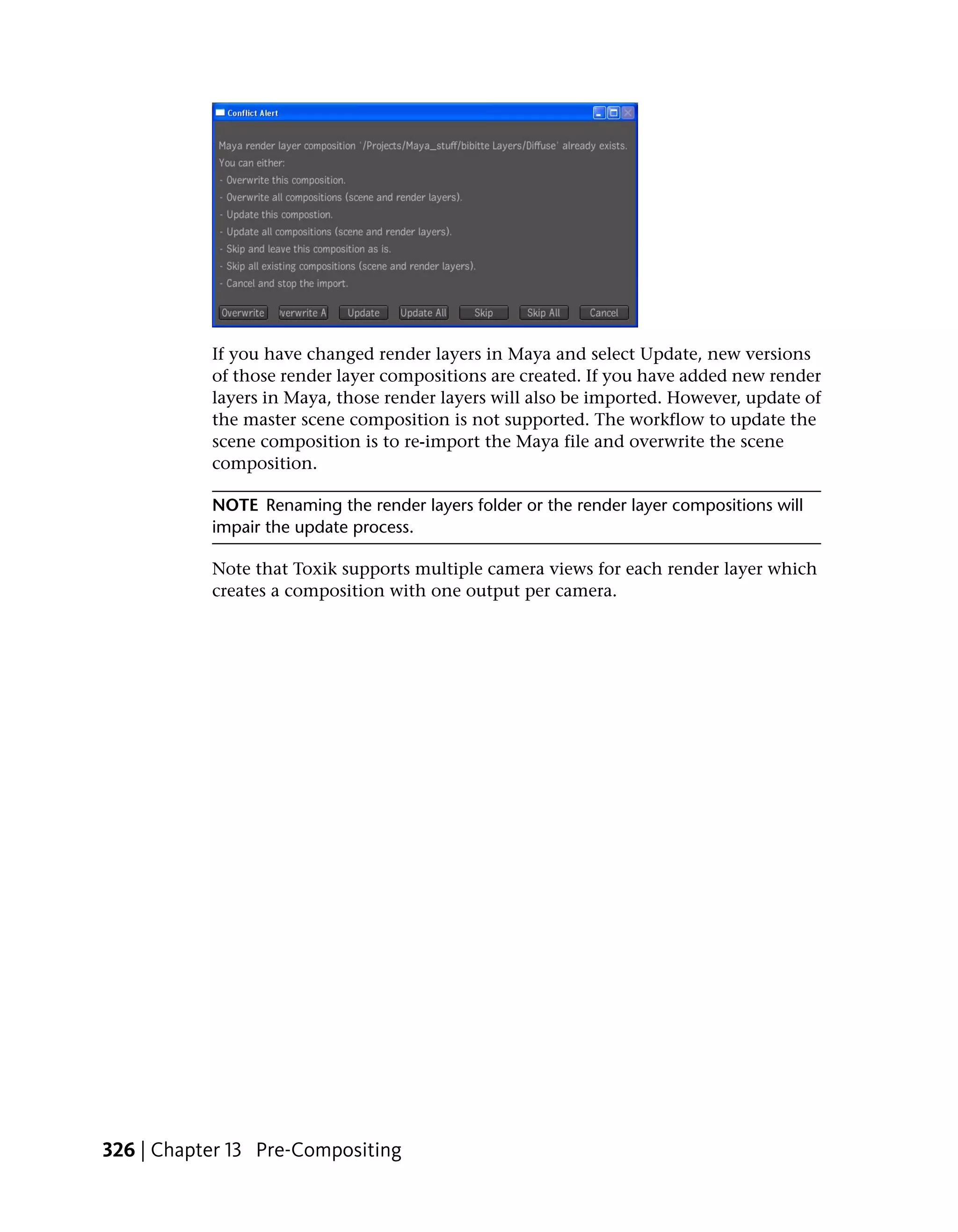 If you have changed render layers in Maya and select Update, new versions
           of those render layer compositions are created. If you have added new render
           layers in Maya, those render layers will also be imported. However, update of
           the master scene composition is not supported. The workflow to update the
           scene composition is to re-import the Maya file and overwrite the scene
           composition.

           NOTE Renaming the render layers folder or the render layer compositions will
           impair the update process.

           Note that Toxik supports multiple camera views for each render layer which
           creates a composition with one output per camera.




326 | Chapter 13 Pre-Compositing
 