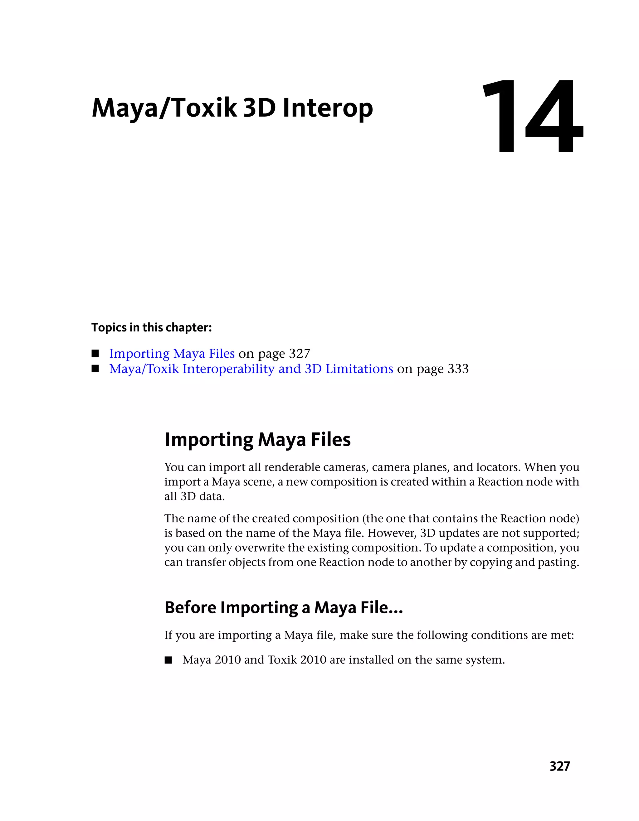Maya/Toxik 3D Interop
                                                                        14
Topics in this chapter:
■   Importing Maya Files on page 327
■   Maya/Toxik Interoperability and 3D Limitations on page 333




             Importing Maya Files
             You can import all renderable cameras, camera planes, and locators. When you
             import a Maya scene, a new composition is created within a Reaction node with
             all 3D data.
             The name of the created composition (the one that contains the Reaction node)
             is based on the name of the Maya file. However, 3D updates are not supported;
             you can only overwrite the existing composition. To update a composition, you
             can transfer objects from one Reaction node to another by copying and pasting.



             Before Importing a Maya File...
             If you are importing a Maya file, make sure the following conditions are met:

             ■   Maya 2010 and Toxik 2010 are installed on the same system.




                                                                                     327
 