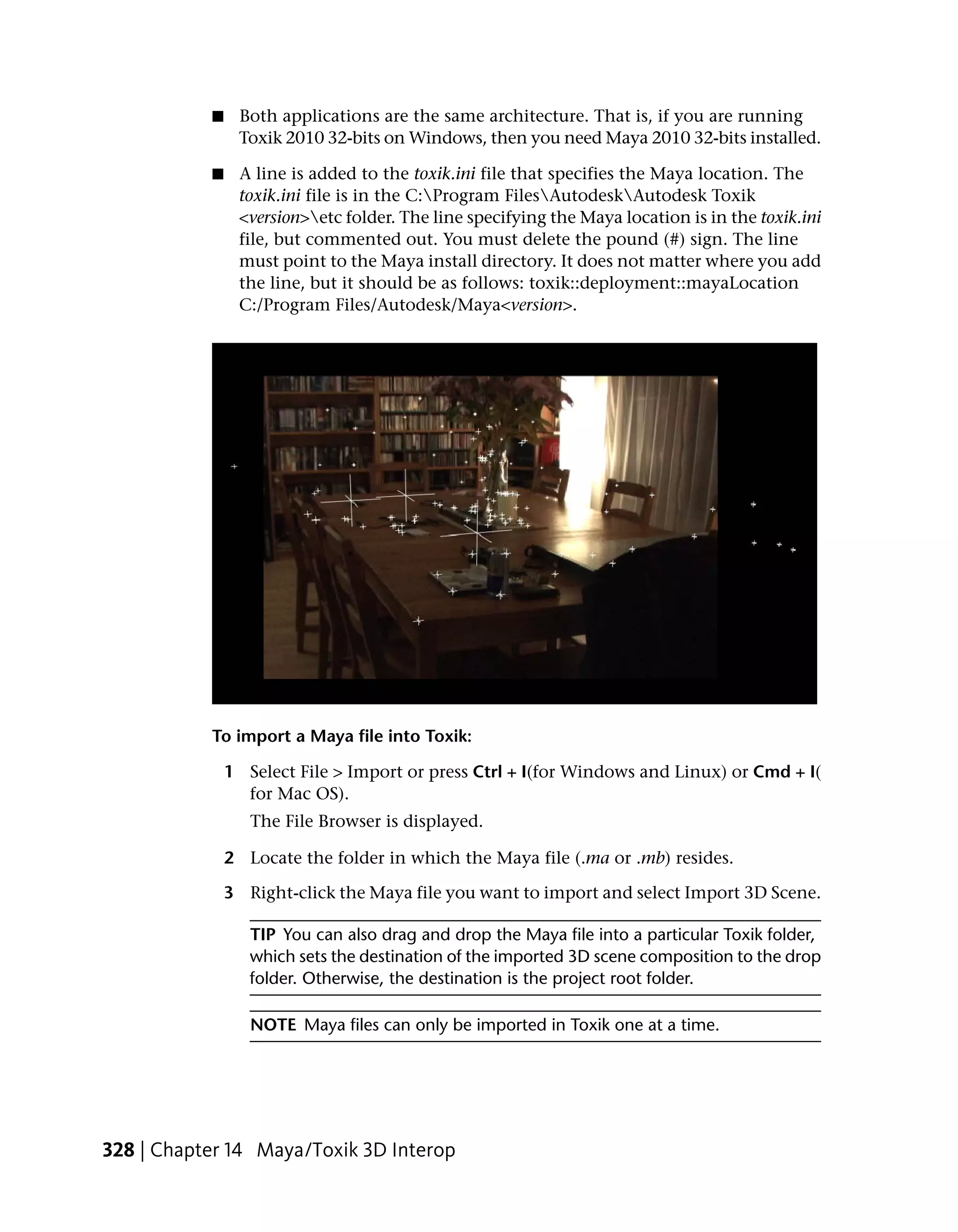 ■    Both applications are the same architecture. That is, if you are running
                Toxik 2010 32-bits on Windows, then you need Maya 2010 32-bits installed.

           ■    A line is added to the toxik.ini file that specifies the Maya location. The
                toxik.ini file is in the C:Program FilesAutodeskAutodesk Toxik
                <version>etc folder. The line specifying the Maya location is in the toxik.ini
                file, but commented out. You must delete the pound (#) sign. The line
                must point to the Maya install directory. It does not matter where you add
                the line, but it should be as follows: toxik::deployment::mayaLocation
                C:/Program Files/Autodesk/Maya<version>.




           To import a Maya file into Toxik:

               1 Select File > Import or press Ctrl + I(for Windows and Linux) or Cmd + I(
                 for Mac OS).
                  The File Browser is displayed.

               2 Locate the folder in which the Maya file (.ma or .mb) resides.

               3 Right-click the Maya file you want to import and select Import 3D Scene.

                  TIP You can also drag and drop the Maya file into a particular Toxik folder,
                  which sets the destination of the imported 3D scene composition to the drop
                  folder. Otherwise, the destination is the project root folder.

                  NOTE Maya files can only be imported in Toxik one at a time.




328 | Chapter 14 Maya/Toxik 3D Interop
 