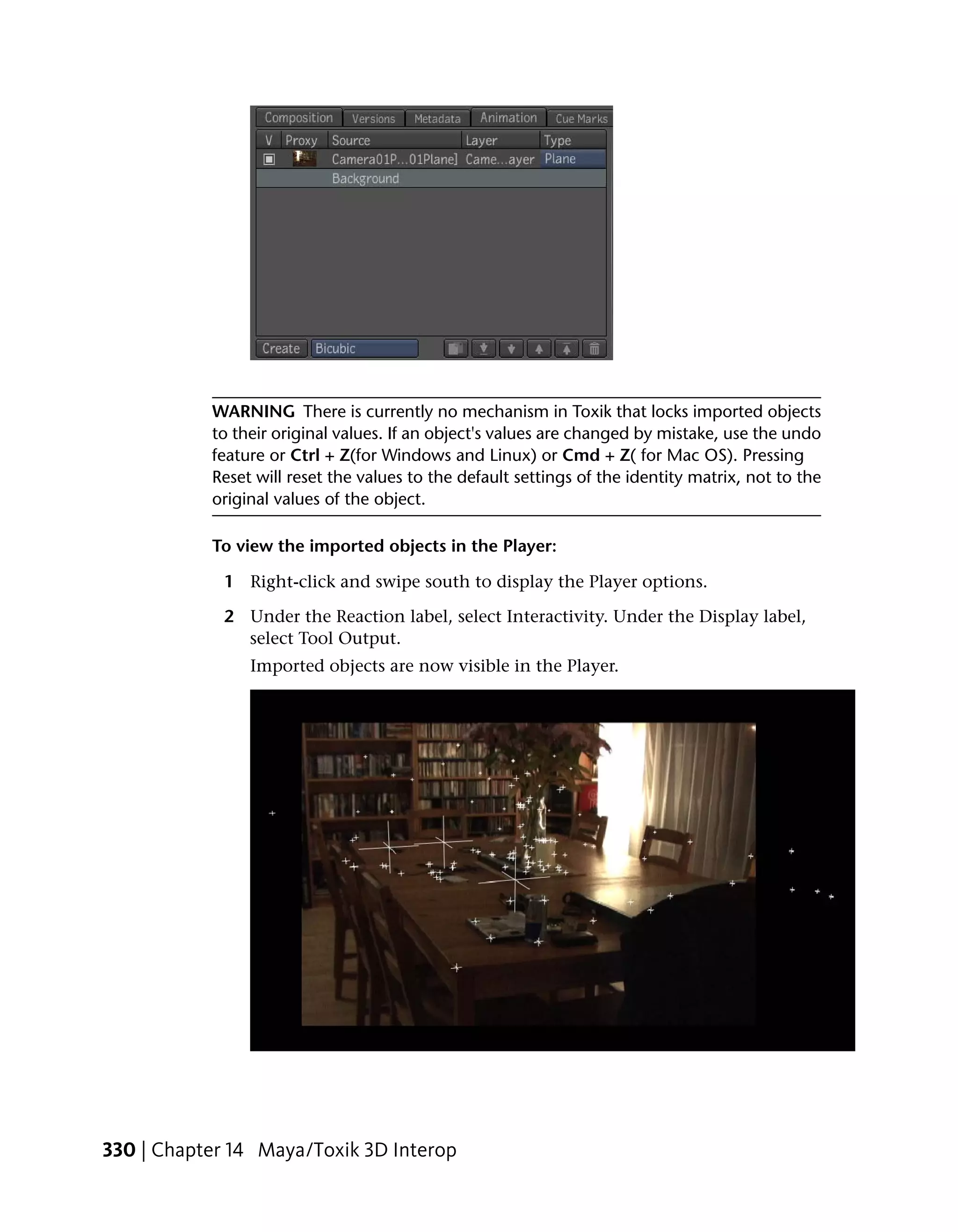 WARNING There is currently no mechanism in Toxik that locks imported objects
           to their original values. If an object's values are changed by mistake, use the undo
           feature or Ctrl + Z(for Windows and Linux) or Cmd + Z( for Mac OS). Pressing
           Reset will reset the values to the default settings of the identity matrix, not to the
           original values of the object.

           To view the imported objects in the Player:

             1 Right-click and swipe south to display the Player options.

             2 Under the Reaction label, select Interactivity. Under the Display label,
               select Tool Output.
                Imported objects are now visible in the Player.




330 | Chapter 14 Maya/Toxik 3D Interop
 