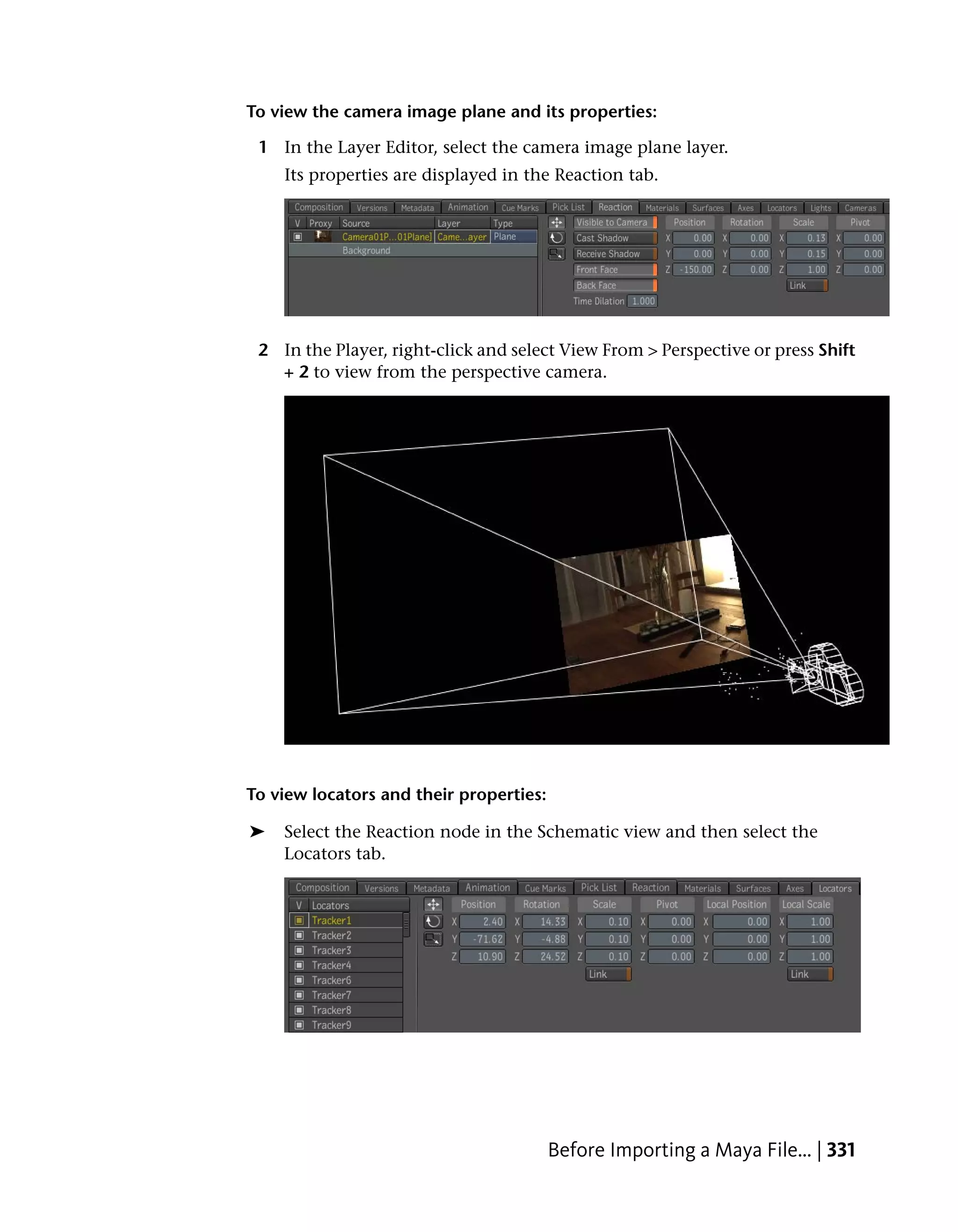 To view the camera image plane and its properties:

 1 In the Layer Editor, select the camera image plane layer.
    Its properties are displayed in the Reaction tab.




 2 In the Player, right-click and select View From > Perspective or press Shift
   + 2 to view from the perspective camera.




To view locators and their properties:

➤   Select the Reaction node in the Schematic view and then select the
    Locators tab.




                                         Before Importing a Maya File... | 331
 
