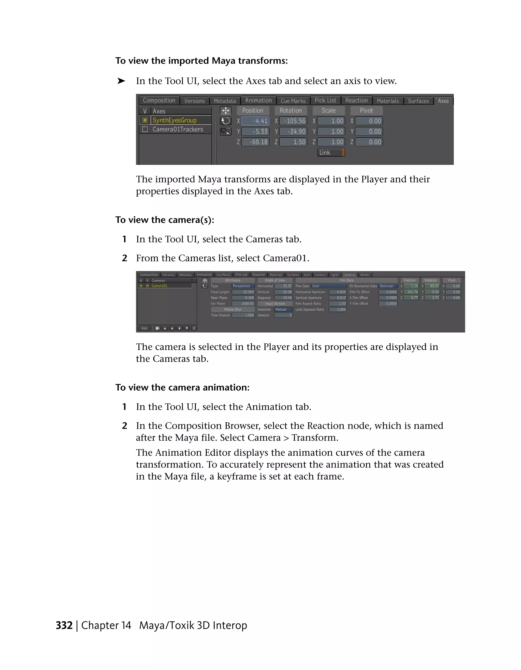 To view the imported Maya transforms:

            ➤   In the Tool UI, select the Axes tab and select an axis to view.




                The imported Maya transforms are displayed in the Player and their
                properties displayed in the Axes tab.


           To view the camera(s):

             1 In the Tool UI, select the Cameras tab.

             2 From the Cameras list, select Camera01.




                The camera is selected in the Player and its properties are displayed in
                the Cameras tab.


           To view the camera animation:

             1 In the Tool UI, select the Animation tab.

             2 In the Composition Browser, select the Reaction node, which is named
               after the Maya file. Select Camera > Transform.
                The Animation Editor displays the animation curves of the camera
                transformation. To accurately represent the animation that was created
                in the Maya file, a keyframe is set at each frame.




332 | Chapter 14 Maya/Toxik 3D Interop
 