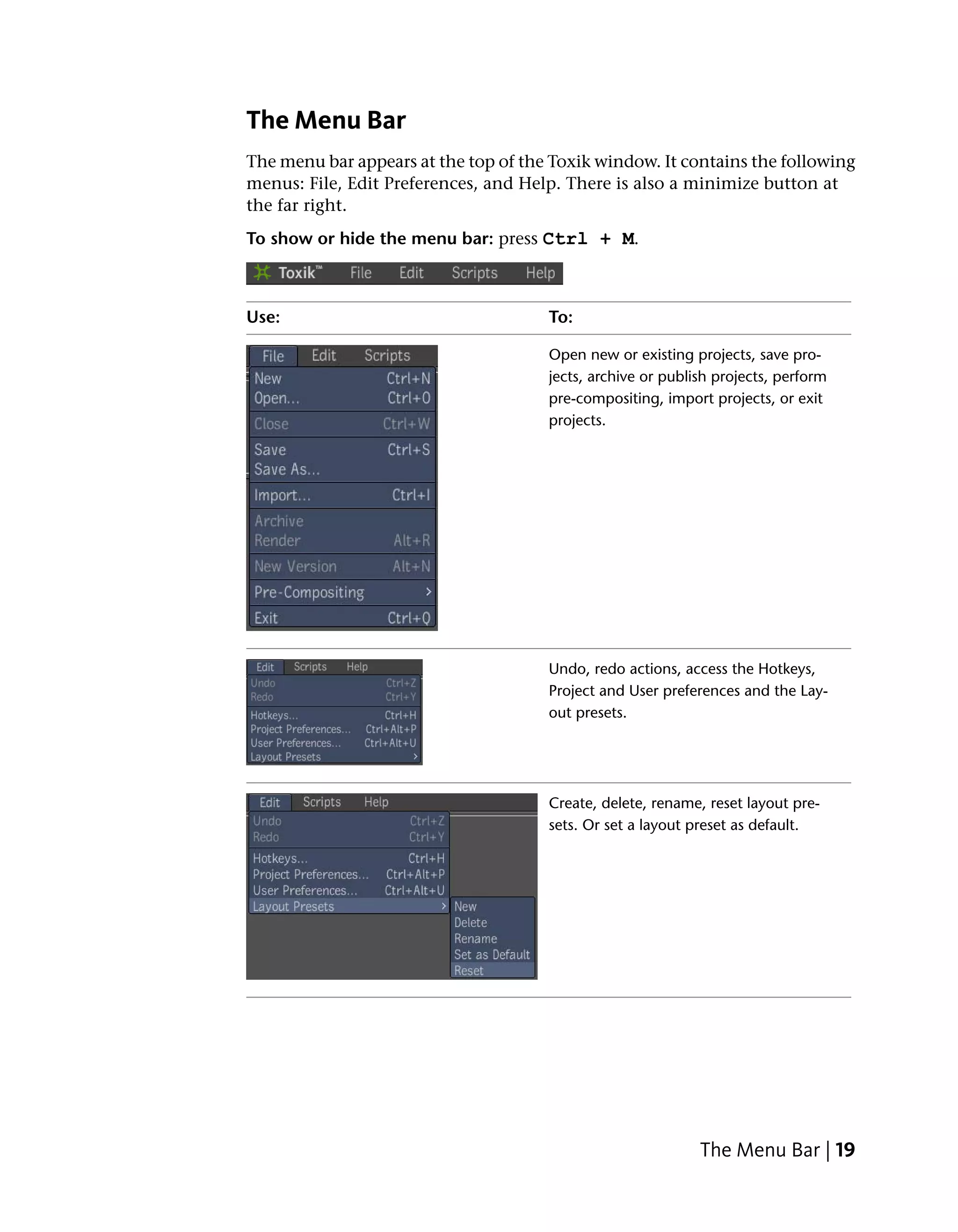 The Menu Bar
The menu bar appears at the top of the Toxik window. It contains the following
menus: File, Edit Preferences, and Help. There is also a minimize button at
the far right.
To show or hide the menu bar: press Ctrl + M.



Use:                                  To:

                                      Open new or existing projects, save pro-
                                      jects, archive or publish projects, perform
                                      pre-compositing, import projects, or exit
                                      projects.




                                      Undo, redo actions, access the Hotkeys,
                                      Project and User preferences and the Lay-
                                      out presets.




                                      Create, delete, rename, reset layout pre-
                                      sets. Or set a layout preset as default.




                                                             The Menu Bar | 19
 