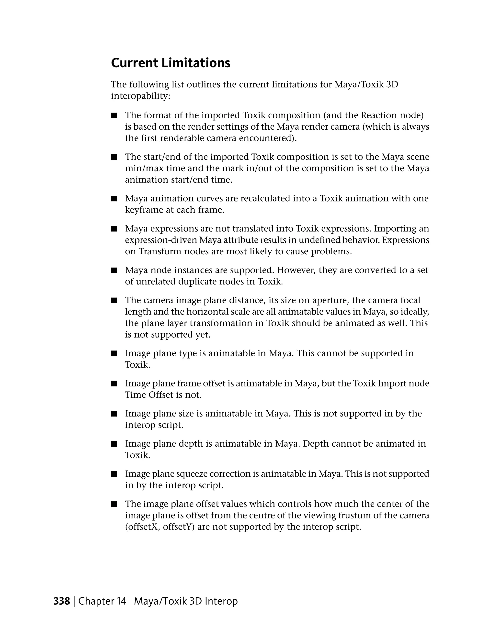 Current Limitations
           The following list outlines the current limitations for Maya/Toxik 3D
           interopability:

           ■   The format of the imported Toxik composition (and the Reaction node)
               is based on the render settings of the Maya render camera (which is always
               the first renderable camera encountered).

           ■   The start/end of the imported Toxik composition is set to the Maya scene
               min/max time and the mark in/out of the composition is set to the Maya
               animation start/end time.

           ■   Maya animation curves are recalculated into a Toxik animation with one
               keyframe at each frame.

           ■   Maya expressions are not translated into Toxik expressions. Importing an
               expression-driven Maya attribute results in undefined behavior. Expressions
               on Transform nodes are most likely to cause problems.

           ■   Maya node instances are supported. However, they are converted to a set
               of unrelated duplicate nodes in Toxik.

           ■   The camera image plane distance, its size on aperture, the camera focal
               length and the horizontal scale are all animatable values in Maya, so ideally,
               the plane layer transformation in Toxik should be animated as well. This
               is not supported yet.

           ■   Image plane type is animatable in Maya. This cannot be supported in
               Toxik.

           ■   Image plane frame offset is animatable in Maya, but the Toxik Import node
               Time Offset is not.

           ■   Image plane size is animatable in Maya. This is not supported in by the
               interop script.

           ■   Image plane depth is animatable in Maya. Depth cannot be animated in
               Toxik.

           ■   Image plane squeeze correction is animatable in Maya. This is not supported
               in by the interop script.

           ■   The image plane offset values which controls how much the center of the
               image plane is offset from the centre of the viewing frustum of the camera
               (offsetX, offsetY) are not supported by the interop script.




338 | Chapter 14 Maya/Toxik 3D Interop
 