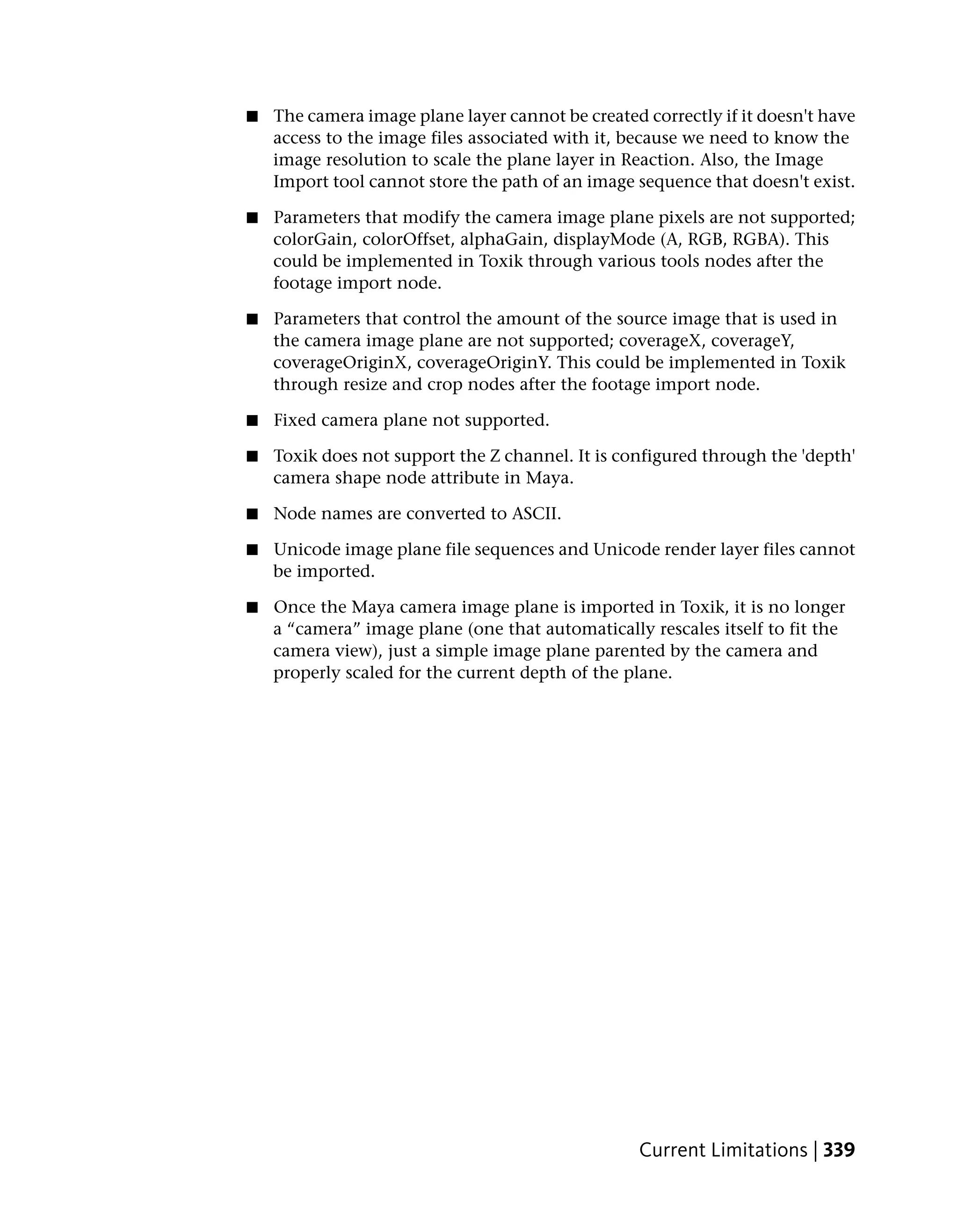 ■   The camera image plane layer cannot be created correctly if it doesn't have
    access to the image files associated with it, because we need to know the
    image resolution to scale the plane layer in Reaction. Also, the Image
    Import tool cannot store the path of an image sequence that doesn't exist.

■   Parameters that modify the camera image plane pixels are not supported;
    colorGain, colorOffset, alphaGain, displayMode (A, RGB, RGBA). This
    could be implemented in Toxik through various tools nodes after the
    footage import node.

■   Parameters that control the amount of the source image that is used in
    the camera image plane are not supported; coverageX, coverageY,
    coverageOriginX, coverageOriginY. This could be implemented in Toxik
    through resize and crop nodes after the footage import node.

■   Fixed camera plane not supported.

■   Toxik does not support the Z channel. It is configured through the 'depth'
    camera shape node attribute in Maya.

■   Node names are converted to ASCII.

■   Unicode image plane file sequences and Unicode render layer files cannot
    be imported.

■   Once the Maya camera image plane is imported in Toxik, it is no longer
    a “camera” image plane (one that automatically rescales itself to fit the
    camera view), just a simple image plane parented by the camera and
    properly scaled for the current depth of the plane.




                                                   Current Limitations | 339
 