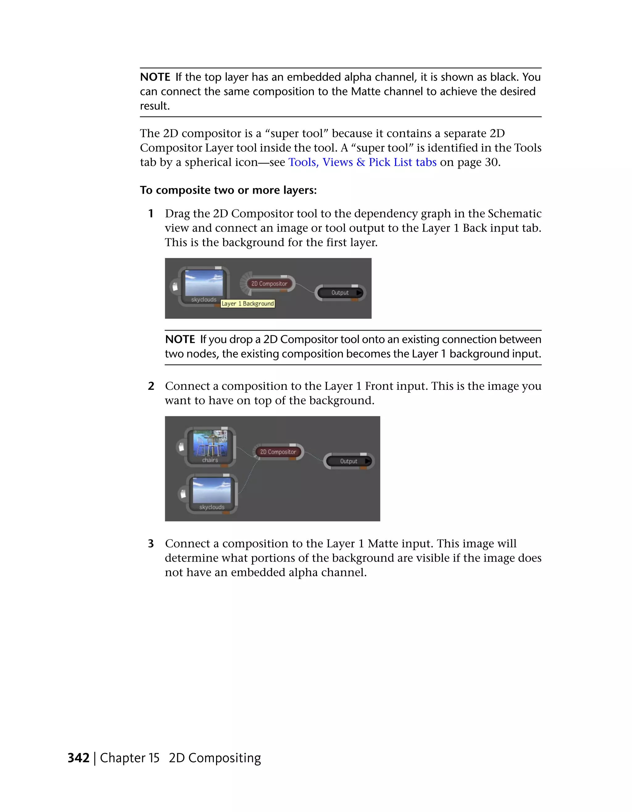 NOTE If the top layer has an embedded alpha channel, it is shown as black. You
           can connect the same composition to the Matte channel to achieve the desired
           result.

           The 2D compositor is a “super tool” because it contains a separate 2D
           Compositor Layer tool inside the tool. A “super tool” is identified in the Tools
           tab by a spherical icon—see Tools, Views & Pick List tabs on page 30.

           To composite two or more layers:

            1 Drag the 2D Compositor tool to the dependency graph in the Schematic
              view and connect an image or tool output to the Layer 1 Back input tab.
              This is the background for the first layer.




               NOTE If you drop a 2D Compositor tool onto an existing connection between
               two nodes, the existing composition becomes the Layer 1 background input.

            2 Connect a composition to the Layer 1 Front input. This is the image you
              want to have on top of the background.




            3 Connect a composition to the Layer 1 Matte input. This image will
              determine what portions of the background are visible if the image does
              not have an embedded alpha channel.




342 | Chapter 15 2D Compositing
 