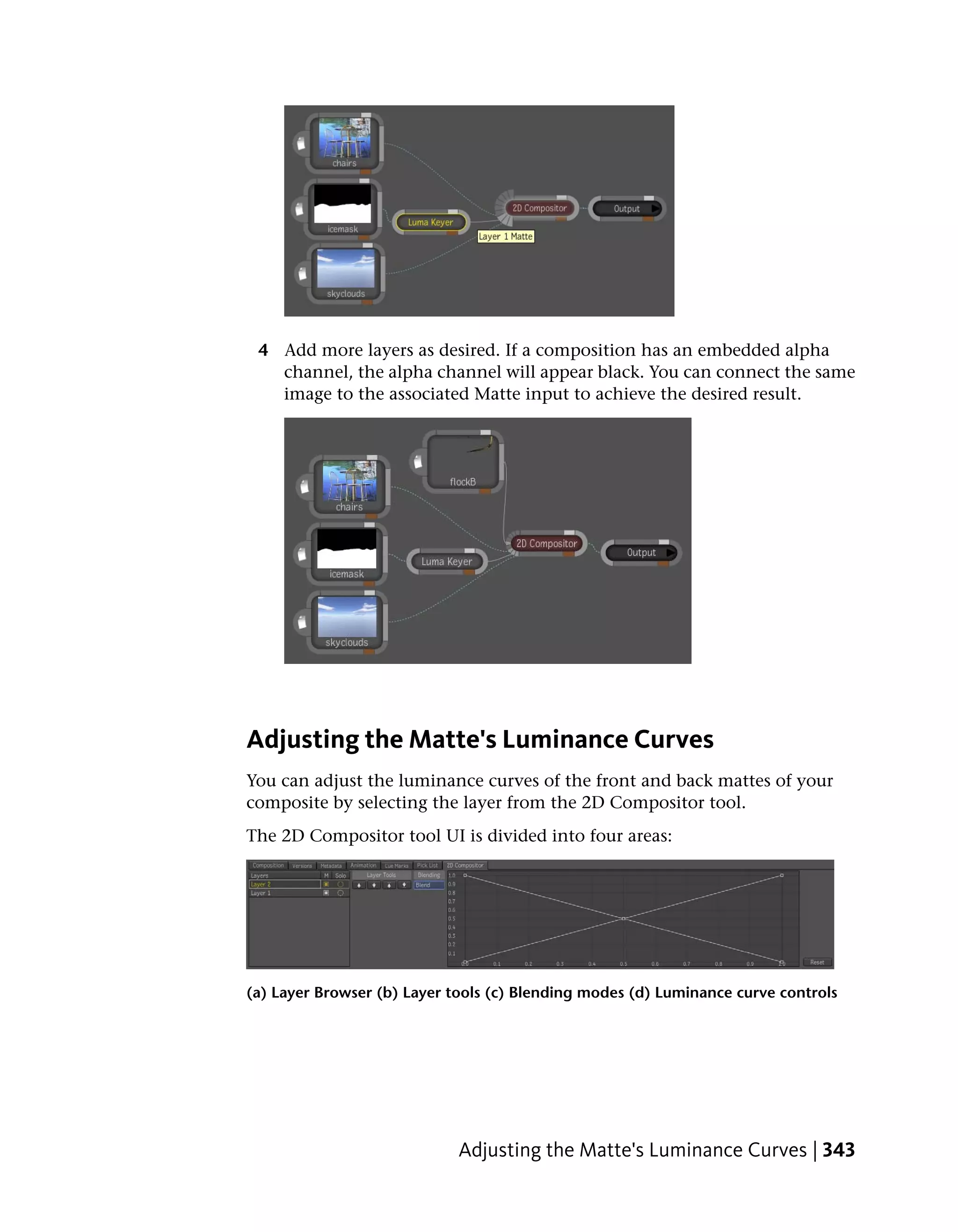 4 Add more layers as desired. If a composition has an embedded alpha
   channel, the alpha channel will appear black. You can connect the same
   image to the associated Matte input to achieve the desired result.




Adjusting the Matte's Luminance Curves
You can adjust the luminance curves of the front and back mattes of your
composite by selecting the layer from the 2D Compositor tool.
The 2D Compositor tool UI is divided into four areas:




(a) Layer Browser (b) Layer tools (c) Blending modes (d) Luminance curve controls




                             Adjusting the Matte's Luminance Curves | 343
 