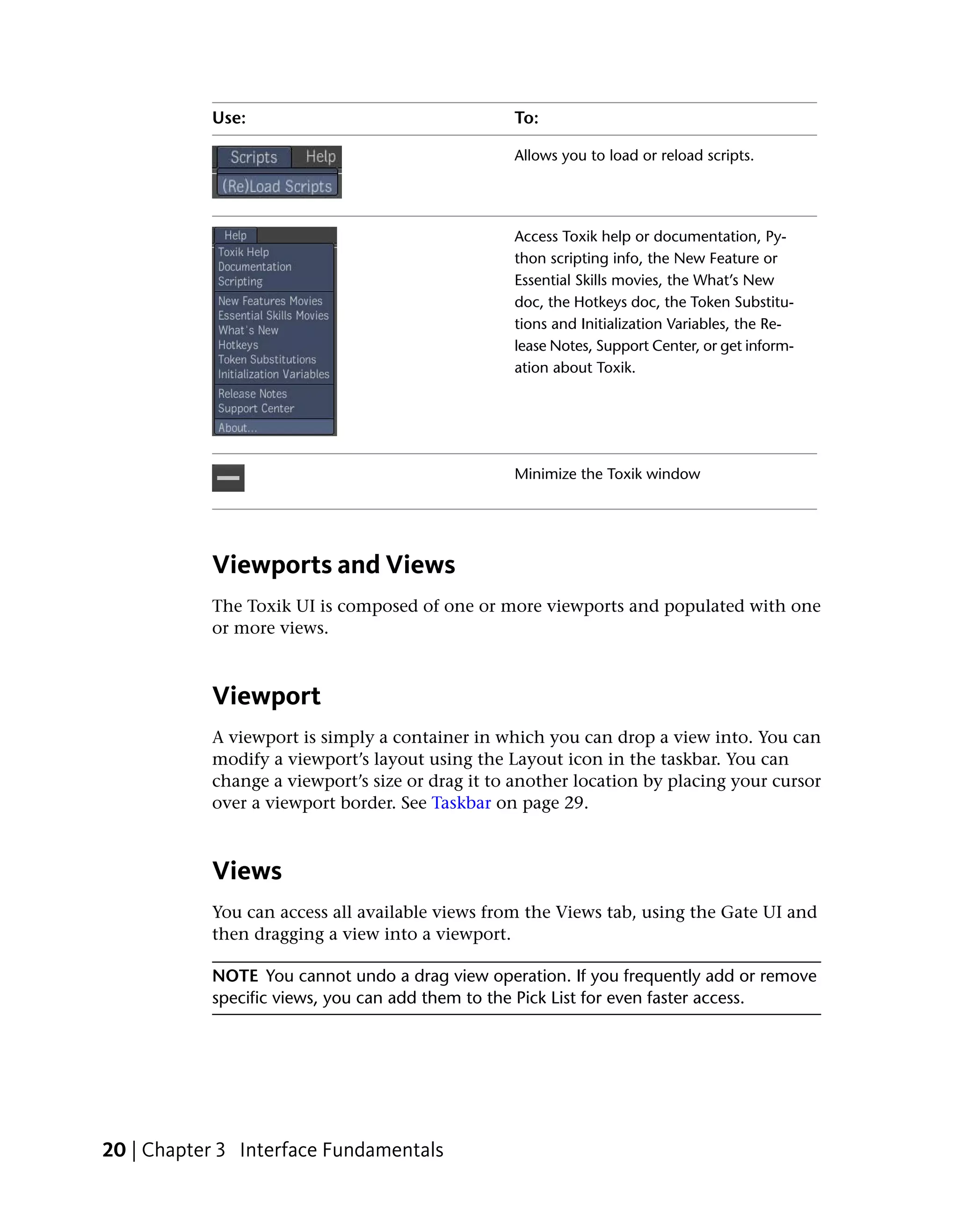Use:                                  To:

                                                 Allows you to load or reload scripts.




                                                 Access Toxik help or documentation, Py-
                                                 thon scripting info, the New Feature or
                                                 Essential Skills movies, the What’s New
                                                 doc, the Hotkeys doc, the Token Substitu-
                                                 tions and Initialization Variables, the Re-
                                                 lease Notes, Support Center, or get inform-
                                                 ation about Toxik.




                                                 Minimize the Toxik window




           Viewports and Views
           The Toxik UI is composed of one or more viewports and populated with one
           or more views.



           Viewport
           A viewport is simply a container in which you can drop a view into. You can
           modify a viewport’s layout using the Layout icon in the taskbar. You can
           change a viewport’s size or drag it to another location by placing your cursor
           over a viewport border. See Taskbar on page 29.



           Views
           You can access all available views from the Views tab, using the Gate UI and
           then dragging a view into a viewport.

           NOTE You cannot undo a drag view operation. If you frequently add or remove
           specific views, you can add them to the Pick List for even faster access.




20 | Chapter 3 Interface Fundamentals
 