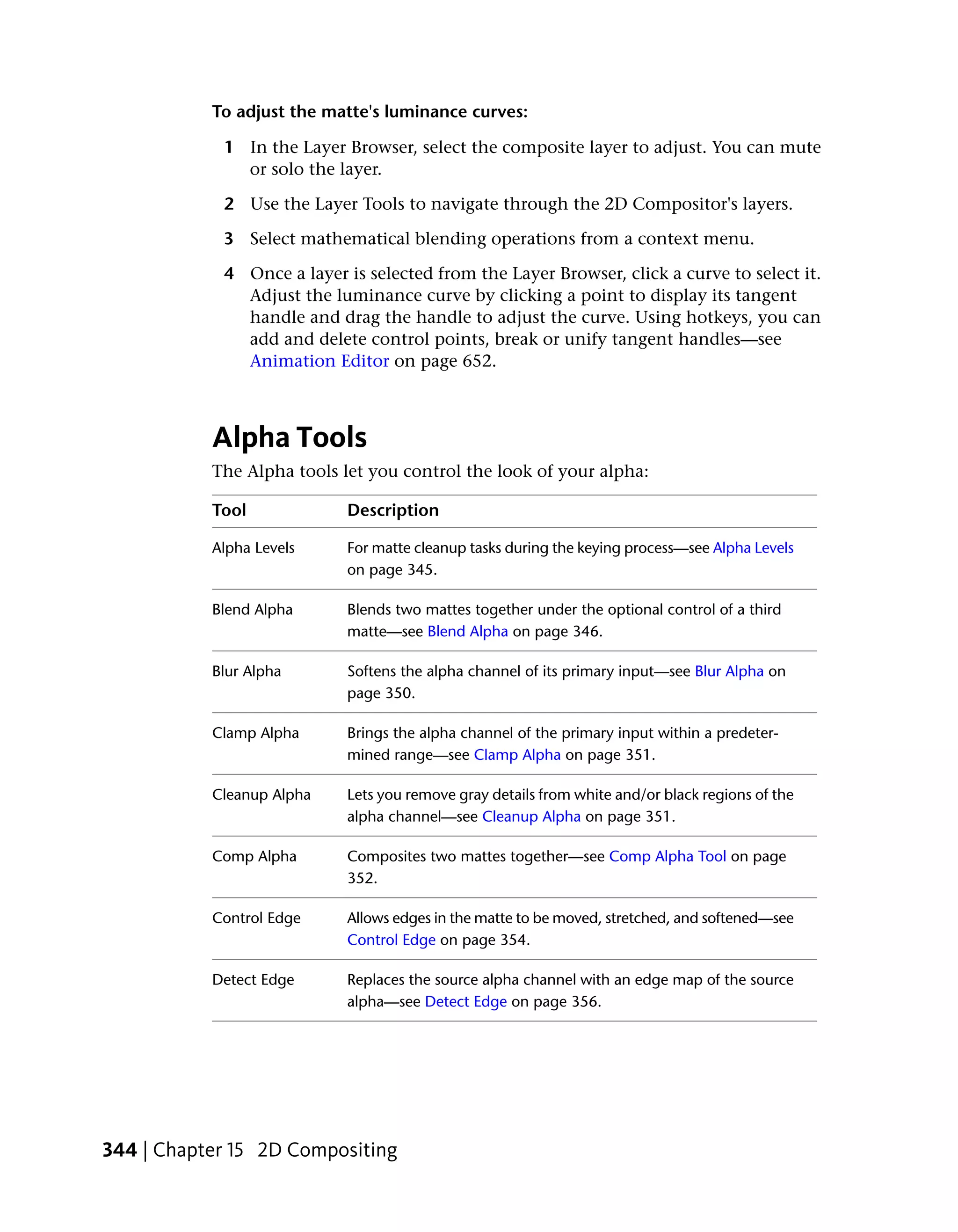 To adjust the matte's luminance curves:

            1 In the Layer Browser, select the composite layer to adjust. You can mute
              or solo the layer.

            2 Use the Layer Tools to navigate through the 2D Compositor's layers.

            3 Select mathematical blending operations from a context menu.

            4 Once a layer is selected from the Layer Browser, click a curve to select it.
              Adjust the luminance curve by clicking a point to display its tangent
              handle and drag the handle to adjust the curve. Using hotkeys, you can
              add and delete control points, break or unify tangent handles—see
              Animation Editor on page 652.



           Alpha Tools
           The Alpha tools let you control the look of your alpha:

           Tool             Description

           Alpha Levels     For matte cleanup tasks during the keying process—see Alpha Levels
                            on page 345.

           Blend Alpha      Blends two mattes together under the optional control of a third
                            matte—see Blend Alpha on page 346.

           Blur Alpha       Softens the alpha channel of its primary input—see Blur Alpha on
                            page 350.

           Clamp Alpha      Brings the alpha channel of the primary input within a predeter-
                            mined range—see Clamp Alpha on page 351.

           Cleanup Alpha    Lets you remove gray details from white and/or black regions of the
                            alpha channel—see Cleanup Alpha on page 351.

           Comp Alpha       Composites two mattes together—see Comp Alpha Tool on page
                            352.

           Control Edge     Allows edges in the matte to be moved, stretched, and softened—see
                            Control Edge on page 354.

           Detect Edge      Replaces the source alpha channel with an edge map of the source
                            alpha—see Detect Edge on page 356.




344 | Chapter 15 2D Compositing
 
