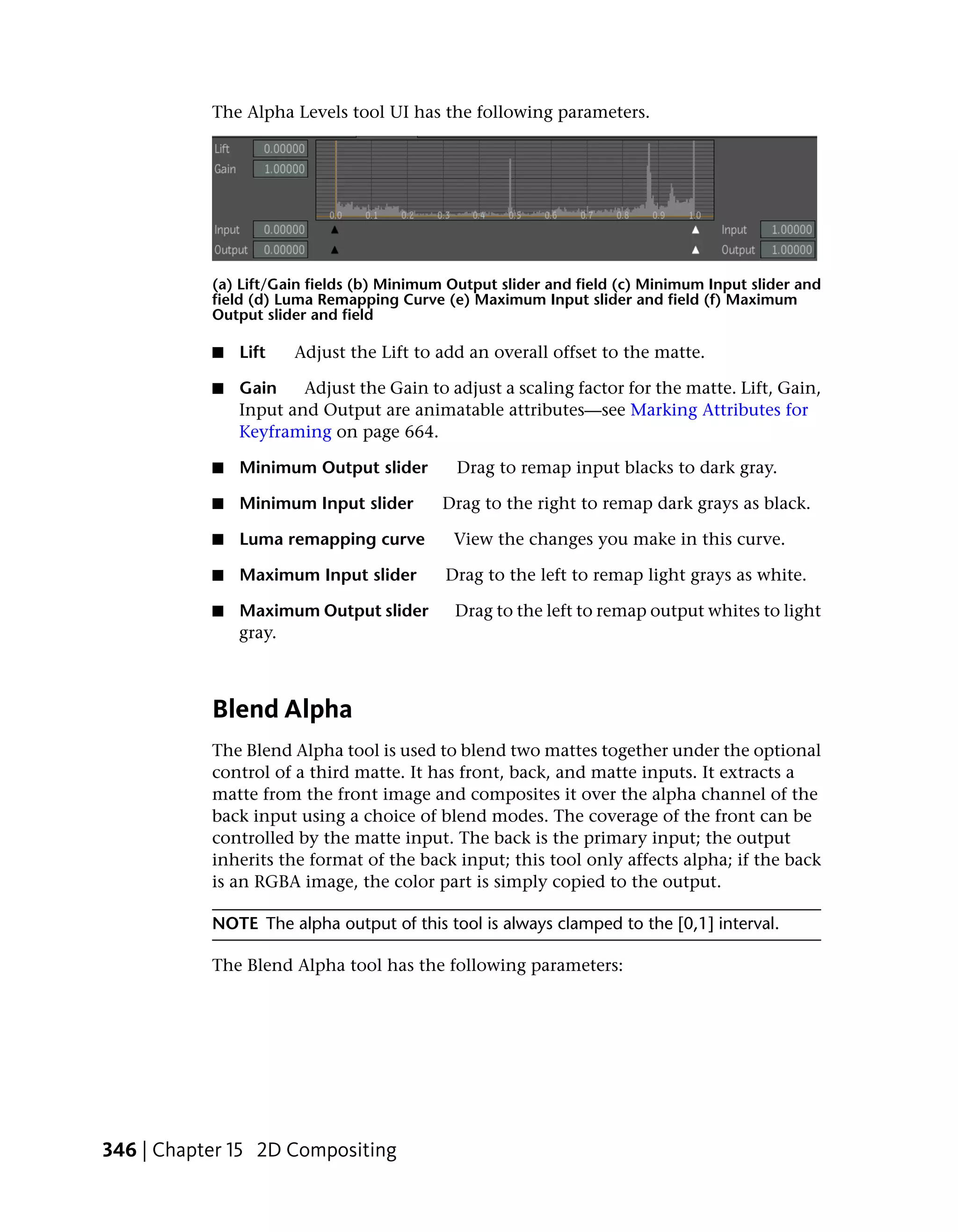 The Alpha Levels tool UI has the following parameters.




           (a) Lift/Gain fields (b) Minimum Output slider and field (c) Minimum Input slider and
           field (d) Luma Remapping Curve (e) Maximum Input slider and field (f) Maximum
           Output slider and field

           ■   Lift   Adjust the Lift to add an overall offset to the matte.

           ■   Gain    Adjust the Gain to adjust a scaling factor for the matte. Lift, Gain,
               Input and Output are animatable attributes—see Marking Attributes for
               Keyframing on page 664.

           ■   Minimum Output slider         Drag to remap input blacks to dark gray.

           ■   Minimum Input slider        Drag to the right to remap dark grays as black.

           ■   Luma remapping curve         View the changes you make in this curve.

           ■   Maximum Input slider        Drag to the left to remap light grays as white.

           ■   Maximum Output slider        Drag to the left to remap output whites to light
               gray.



           Blend Alpha
           The Blend Alpha tool is used to blend two mattes together under the optional
           control of a third matte. It has front, back, and matte inputs. It extracts a
           matte from the front image and composites it over the alpha channel of the
           back input using a choice of blend modes. The coverage of the front can be
           controlled by the matte input. The back is the primary input; the output
           inherits the format of the back input; this tool only affects alpha; if the back
           is an RGBA image, the color part is simply copied to the output.

           NOTE The alpha output of this tool is always clamped to the [0,1] interval.

           The Blend Alpha tool has the following parameters:




346 | Chapter 15 2D Compositing
 