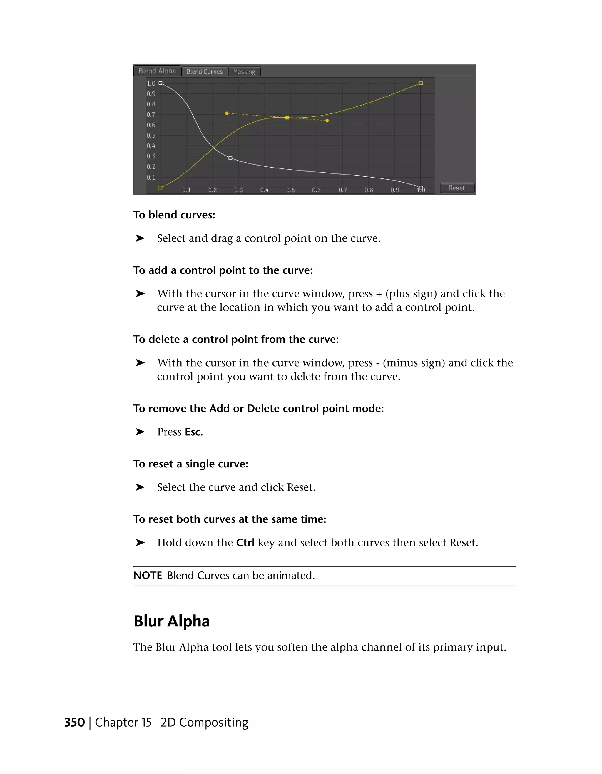 To blend curves:

           ➤   Select and drag a control point on the curve.

           To add a control point to the curve:

           ➤   With the cursor in the curve window, press + (plus sign) and click the
               curve at the location in which you want to add a control point.

           To delete a control point from the curve:

           ➤   With the cursor in the curve window, press - (minus sign) and click the
               control point you want to delete from the curve.

           To remove the Add or Delete control point mode:

           ➤   Press Esc.

           To reset a single curve:

           ➤   Select the curve and click Reset.

           To reset both curves at the same time:

           ➤   Hold down the Ctrl key and select both curves then select Reset.


           NOTE Blend Curves can be animated.



           Blur Alpha
           The Blur Alpha tool lets you soften the alpha channel of its primary input.




350 | Chapter 15 2D Compositing
 