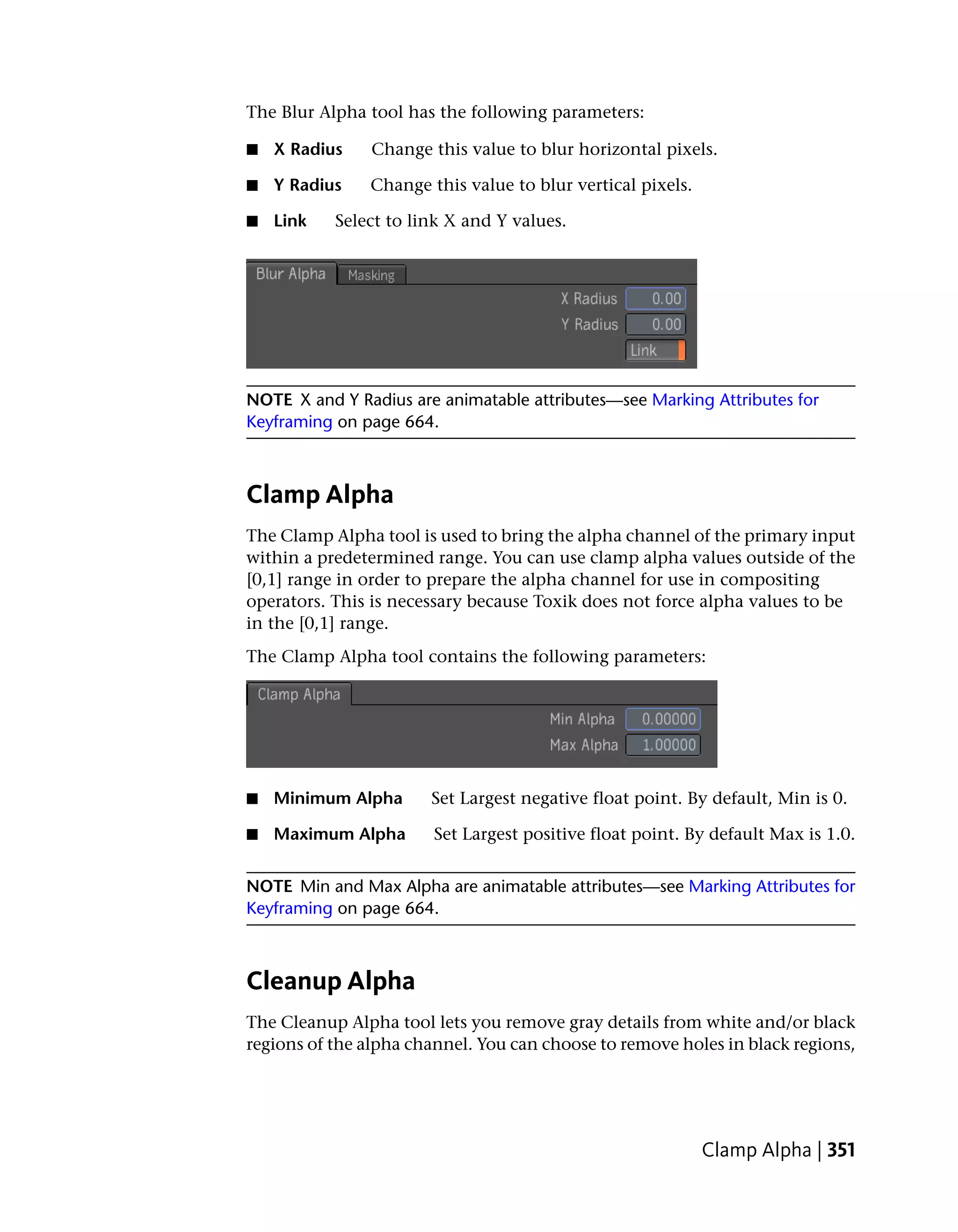 The Blur Alpha tool has the following parameters:

■   X Radius    Change this value to blur horizontal pixels.

■   Y Radius   Change this value to blur vertical pixels.

■   Link   Select to link X and Y values.




NOTE X and Y Radius are animatable attributes—see Marking Attributes for
Keyframing on page 664.



Clamp Alpha
The Clamp Alpha tool is used to bring the alpha channel of the primary input
within a predetermined range. You can use clamp alpha values outside of the
[0,1] range in order to prepare the alpha channel for use in compositing
operators. This is necessary because Toxik does not force alpha values to be
in the [0,1] range.
The Clamp Alpha tool contains the following parameters:




■   Minimum Alpha      Set Largest negative float point. By default, Min is 0.

■   Maximum Alpha       Set Largest positive float point. By default Max is 1.0.


NOTE Min and Max Alpha are animatable attributes—see Marking Attributes for
Keyframing on page 664.



Cleanup Alpha
The Cleanup Alpha tool lets you remove gray details from white and/or black
regions of the alpha channel. You can choose to remove holes in black regions,




                                                            Clamp Alpha | 351
 