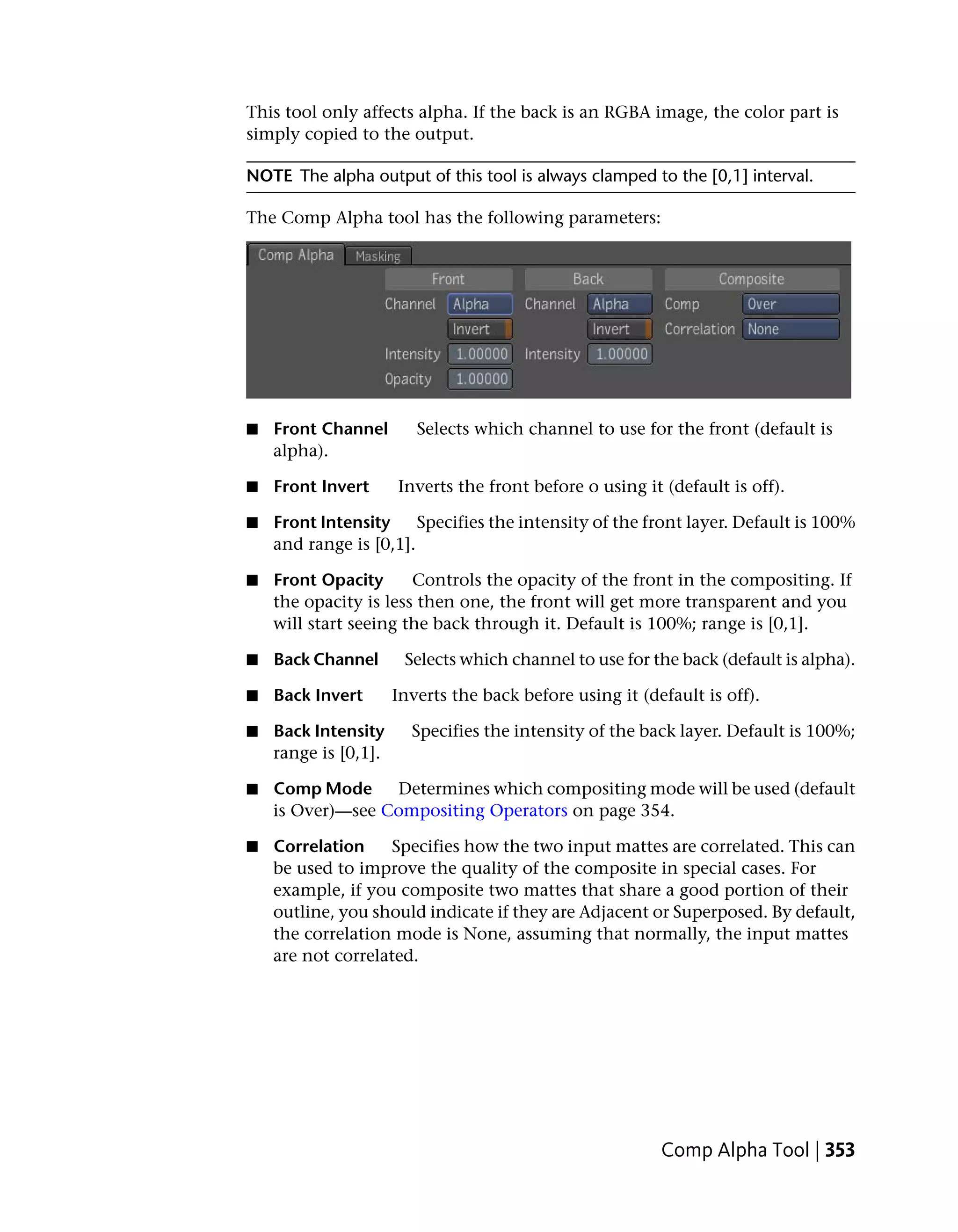 This tool only affects alpha. If the back is an RGBA image, the color part is
simply copied to the output.

NOTE The alpha output of this tool is always clamped to the [0,1] interval.

The Comp Alpha tool has the following parameters:




■   Front Channel        Selects which channel to use for the front (default is
    alpha).

■   Front Invert      Inverts the front before o using it (default is off).

■   Front Intensity     Specifies the intensity of the front layer. Default is 100%
    and range is [0,1].

■   Front Opacity      Controls the opacity of the front in the compositing. If
    the opacity is less then one, the front will get more transparent and you
    will start seeing the back through it. Default is 100%; range is [0,1].

■   Back Channel       Selects which channel to use for the back (default is alpha).

■   Back Invert       Inverts the back before using it (default is off).

■   Back Intensity      Specifies the intensity of the back layer. Default is 100%;
    range is [0,1].

■   Comp Mode     Determines which compositing mode will be used (default
    is Over)—see Compositing Operators on page 354.

■   Correlation     Specifies how the two input mattes are correlated. This can
    be used to improve the quality of the composite in special cases. For
    example, if you composite two mattes that share a good portion of their
    outline, you should indicate if they are Adjacent or Superposed. By default,
    the correlation mode is None, assuming that normally, the input mattes
    are not correlated.




                                                          Comp Alpha Tool | 353
 