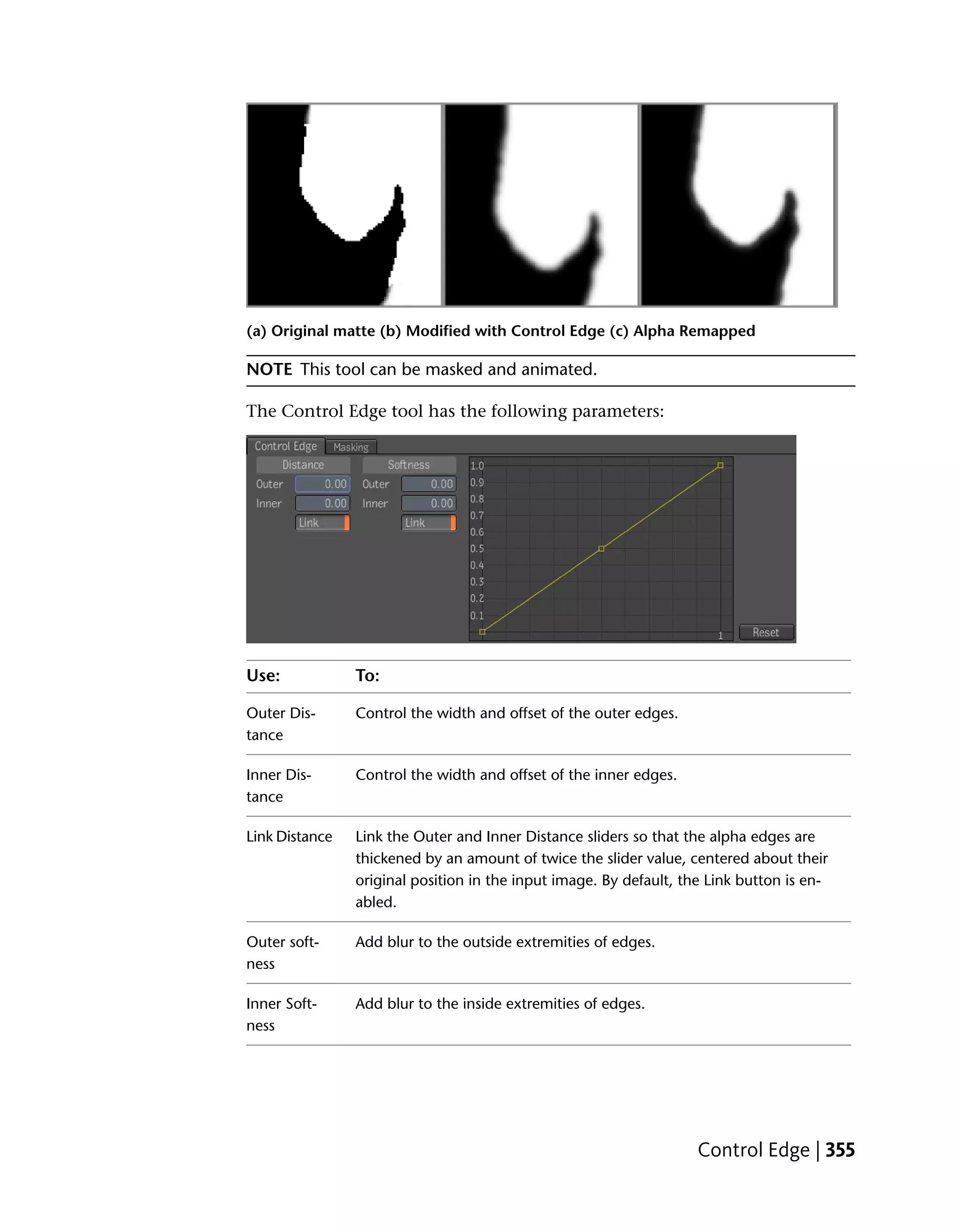 (a) Original matte (b) Modified with Control Edge (c) Alpha Remapped

NOTE This tool can be masked and animated.

The Control Edge tool has the following parameters:




Use:            To:

Outer Dis-      Control the width and offset of the outer edges.
tance

Inner Dis-      Control the width and offset of the inner edges.
tance

Link Distance   Link the Outer and Inner Distance sliders so that the alpha edges are
                thickened by an amount of twice the slider value, centered about their
                original position in the input image. By default, the Link button is en-
                abled.

Outer soft-     Add blur to the outside extremities of edges.
ness

Inner Soft-     Add blur to the inside extremities of edges.
ness




                                                                    Control Edge | 355
 
