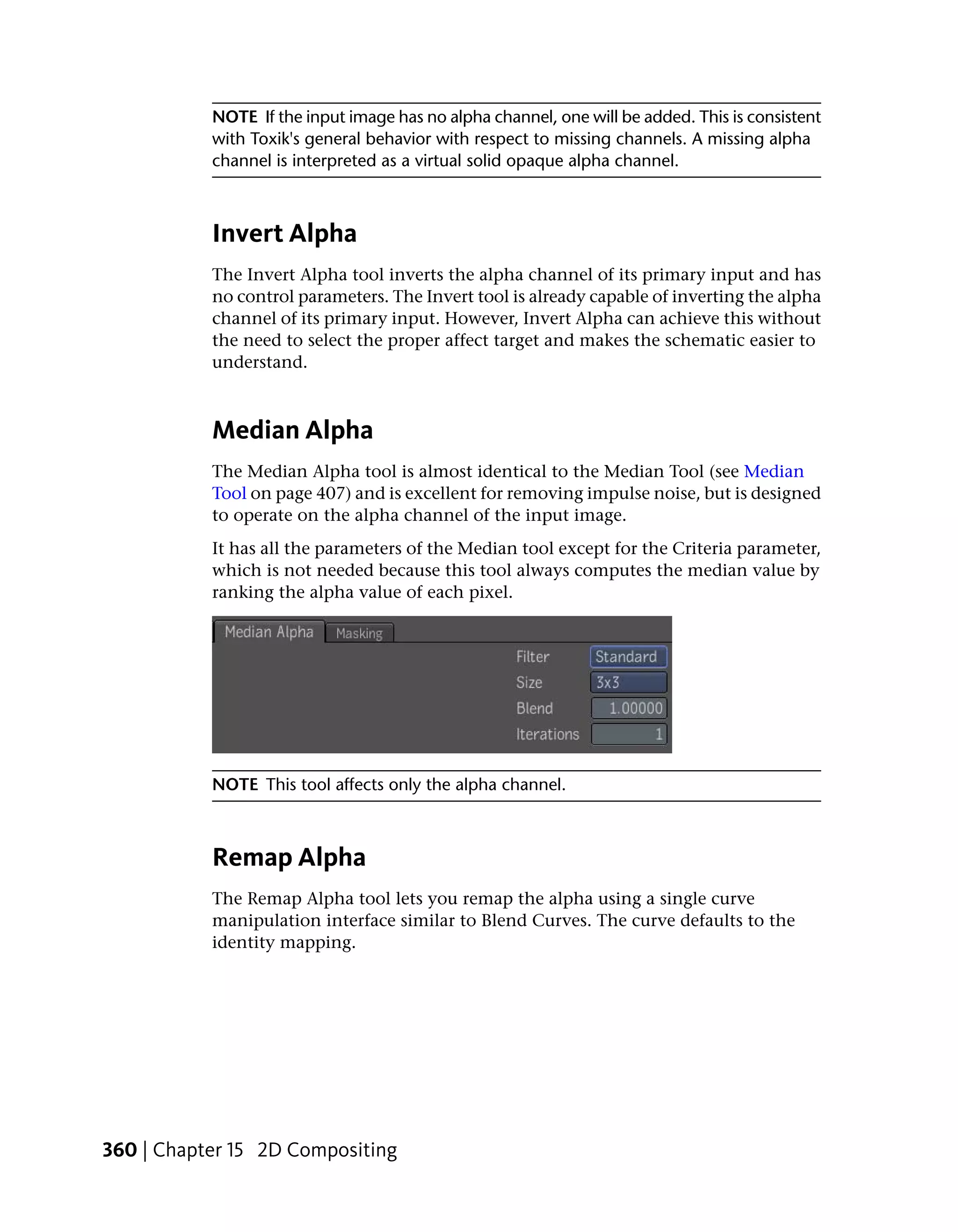 NOTE If the input image has no alpha channel, one will be added. This is consistent
           with Toxik's general behavior with respect to missing channels. A missing alpha
           channel is interpreted as a virtual solid opaque alpha channel.



           Invert Alpha
           The Invert Alpha tool inverts the alpha channel of its primary input and has
           no control parameters. The Invert tool is already capable of inverting the alpha
           channel of its primary input. However, Invert Alpha can achieve this without
           the need to select the proper affect target and makes the schematic easier to
           understand.



           Median Alpha
           The Median Alpha tool is almost identical to the Median Tool (see Median
           Tool on page 407) and is excellent for removing impulse noise, but is designed
           to operate on the alpha channel of the input image.
           It has all the parameters of the Median tool except for the Criteria parameter,
           which is not needed because this tool always computes the median value by
           ranking the alpha value of each pixel.




           NOTE This tool affects only the alpha channel.



           Remap Alpha
           The Remap Alpha tool lets you remap the alpha using a single curve
           manipulation interface similar to Blend Curves. The curve defaults to the
           identity mapping.




360 | Chapter 15 2D Compositing
 