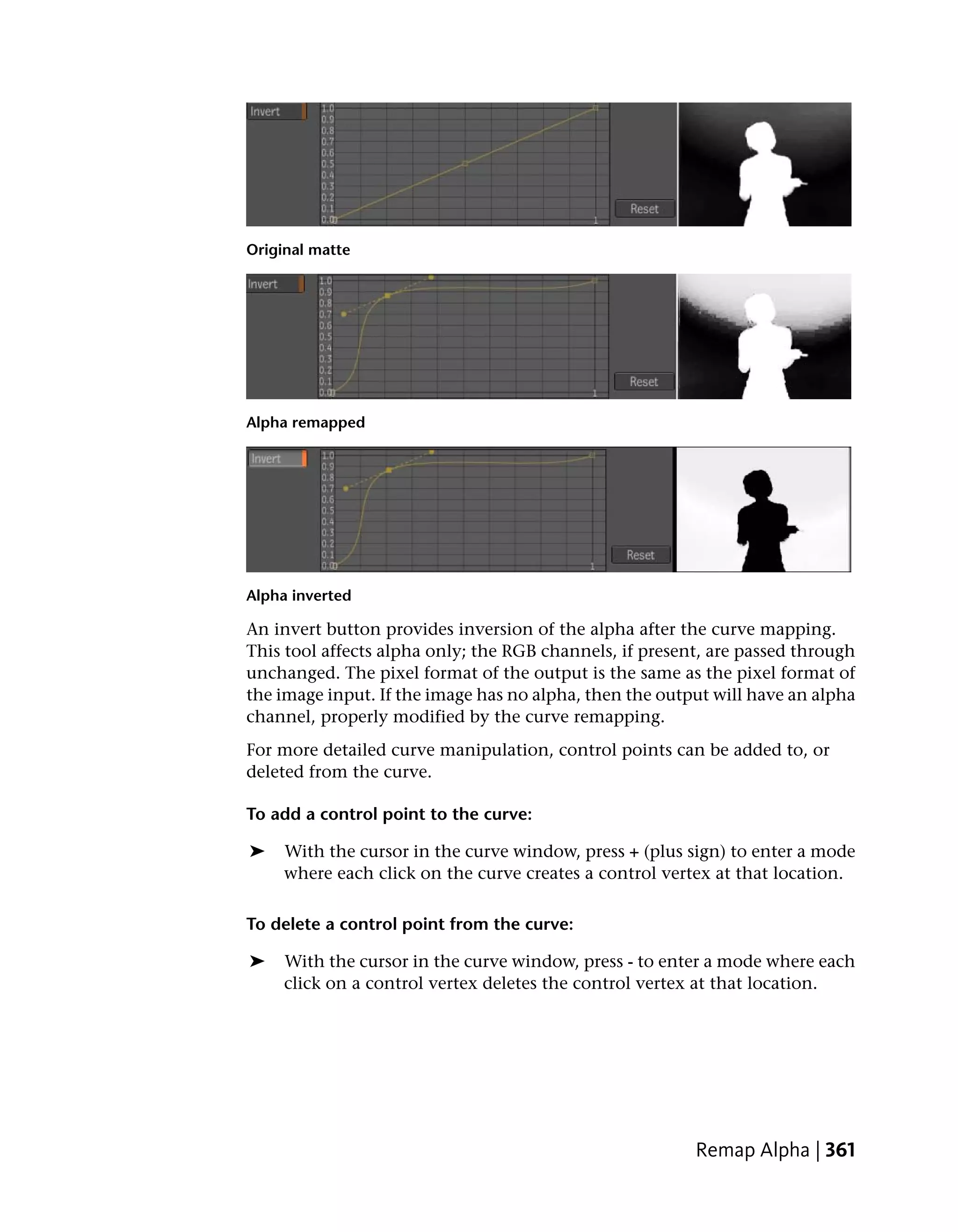 Original matte




Alpha remapped




Alpha inverted

An invert button provides inversion of the alpha after the curve mapping.
This tool affects alpha only; the RGB channels, if present, are passed through
unchanged. The pixel format of the output is the same as the pixel format of
the image input. If the image has no alpha, then the output will have an alpha
channel, properly modified by the curve remapping.
For more detailed curve manipulation, control points can be added to, or
deleted from the curve.

To add a control point to the curve:

➤    With the cursor in the curve window, press + (plus sign) to enter a mode
     where each click on the curve creates a control vertex at that location.

To delete a control point from the curve:

➤    With the cursor in the curve window, press - to enter a mode where each
     click on a control vertex deletes the control vertex at that location.




                                                         Remap Alpha | 361
 