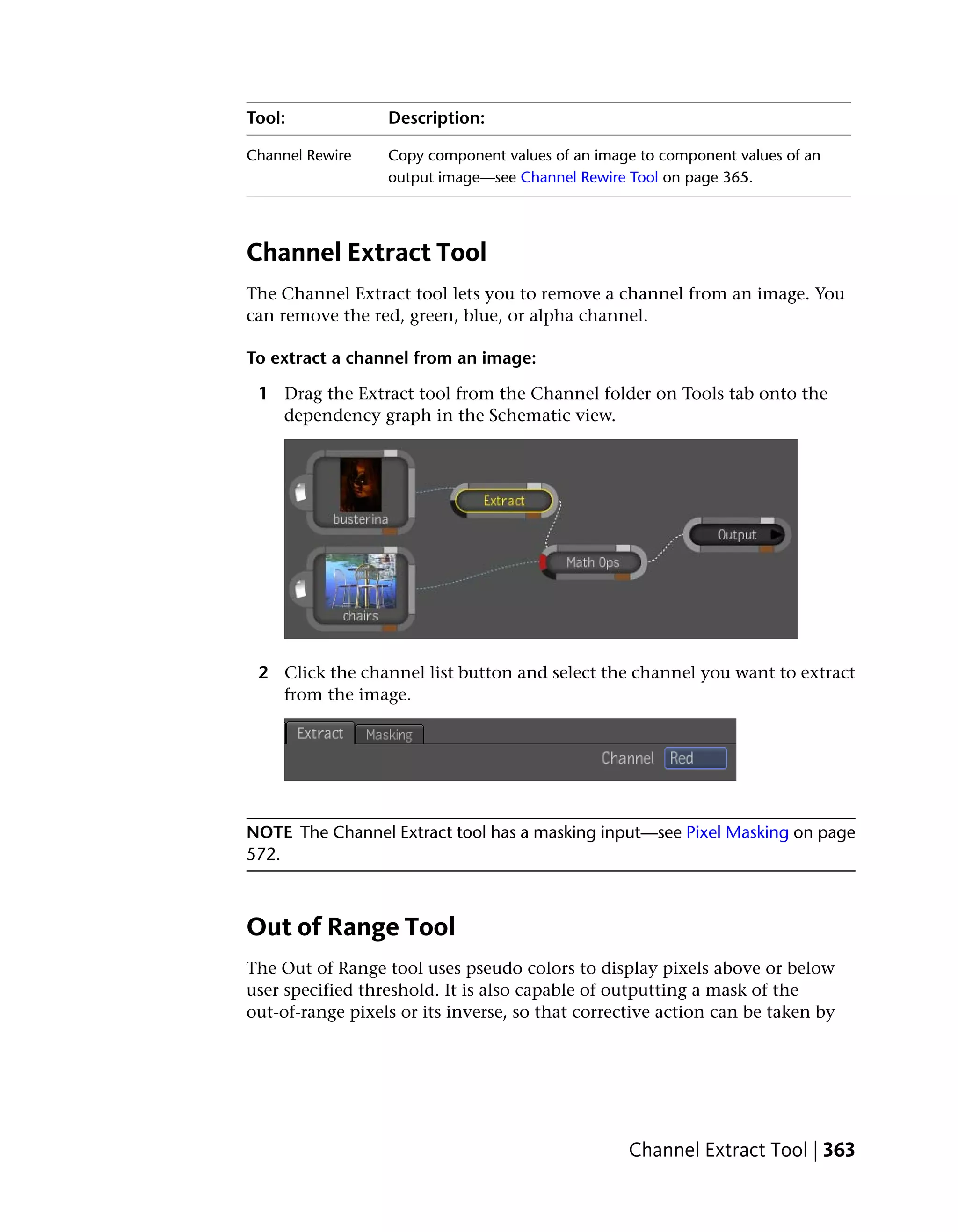 Tool:             Description:

Channel Rewire    Copy component values of an image to component values of an
                  output image—see Channel Rewire Tool on page 365.




Channel Extract Tool
The Channel Extract tool lets you to remove a channel from an image. You
can remove the red, green, blue, or alpha channel.

To extract a channel from an image:

 1 Drag the Extract tool from the Channel folder on Tools tab onto the
   dependency graph in the Schematic view.




 2 Click the channel list button and select the channel you want to extract
   from the image.




NOTE The Channel Extract tool has a masking input—see Pixel Masking on page
572.



Out of Range Tool
The Out of Range tool uses pseudo colors to display pixels above or below
user specified threshold. It is also capable of outputting a mask of the
out-of-range pixels or its inverse, so that corrective action can be taken by




                                                  Channel Extract Tool | 363
 