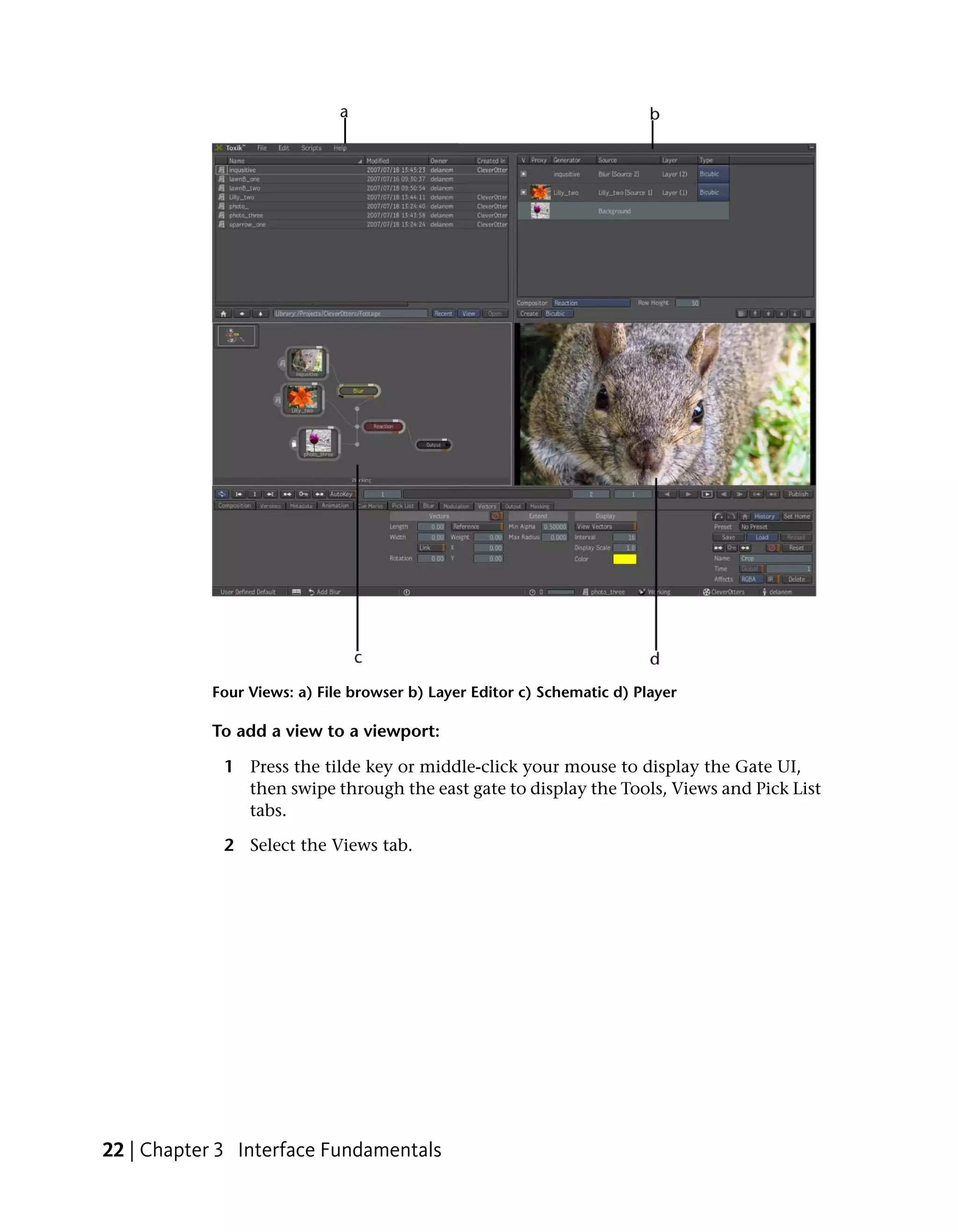 Four Views: a) File browser b) Layer Editor c) Schematic d) Player

           To add a view to a viewport:

             1 Press the tilde key or middle-click your mouse to display the Gate UI,
               then swipe through the east gate to display the Tools, Views and Pick List
               tabs.

             2 Select the Views tab.




22 | Chapter 3 Interface Fundamentals
 