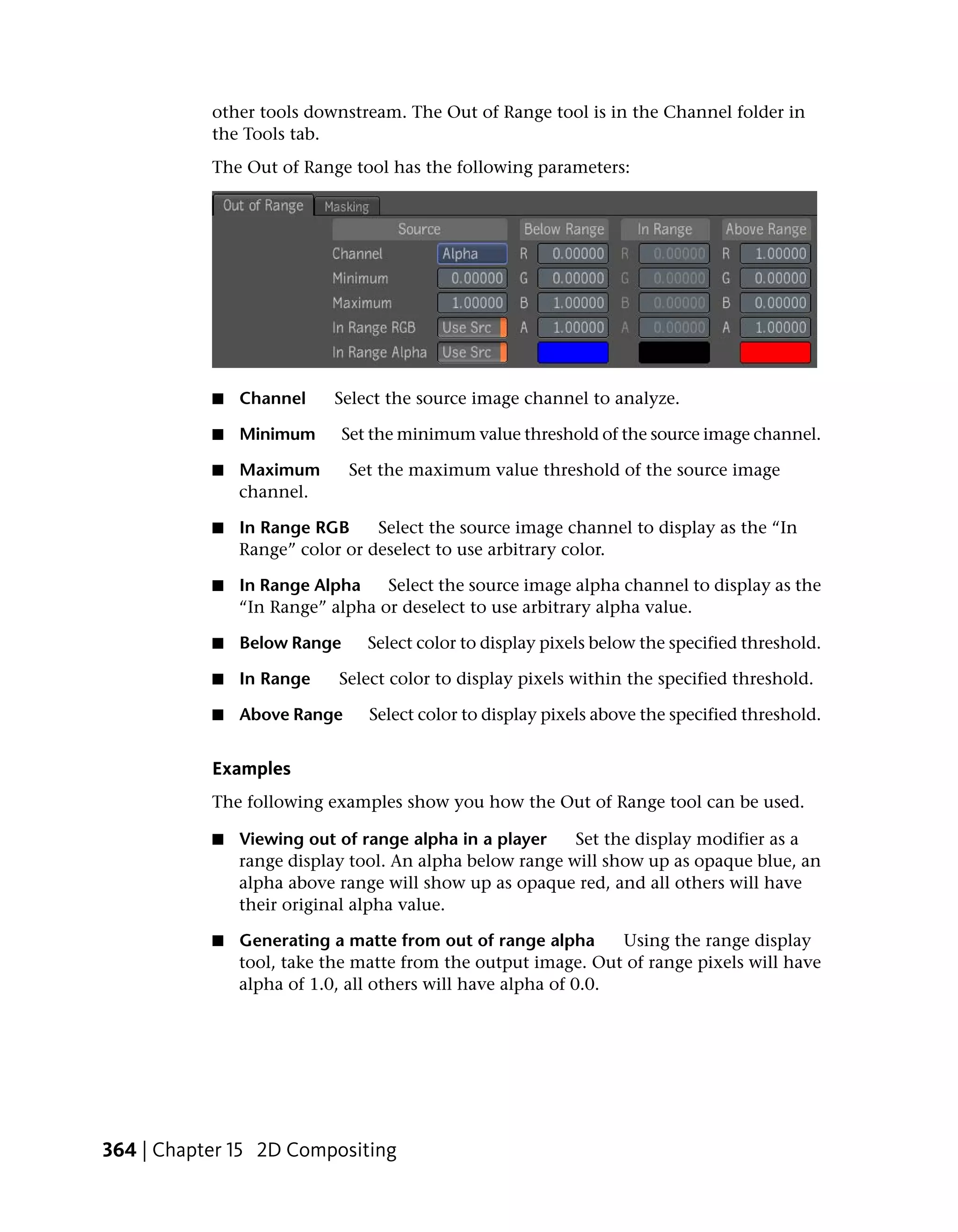 other tools downstream. The Out of Range tool is in the Channel folder in
           the Tools tab.
           The Out of Range tool has the following parameters:




           ■   Channel    Select the source image channel to analyze.

           ■   Minimum       Set the minimum value threshold of the source image channel.

           ■   Maximum       Set the maximum value threshold of the source image
               channel.

           ■   In Range RGB     Select the source image channel to display as the “In
               Range” color or deselect to use arbitrary color.

           ■   In Range Alpha    Select the source image alpha channel to display as the
               “In Range” alpha or deselect to use arbitrary alpha value.

           ■   Below Range      Select color to display pixels below the specified threshold.

           ■   In Range    Select color to display pixels within the specified threshold.

           ■   Above Range      Select color to display pixels above the specified threshold.


           Examples
           The following examples show you how the Out of Range tool can be used.

           ■   Viewing out of range alpha in a player    Set the display modifier as a
               range display tool. An alpha below range will show up as opaque blue, an
               alpha above range will show up as opaque red, and all others will have
               their original alpha value.

           ■   Generating a matte from out of range alpha       Using the range display
               tool, take the matte from the output image. Out of range pixels will have
               alpha of 1.0, all others will have alpha of 0.0.




364 | Chapter 15 2D Compositing
 
