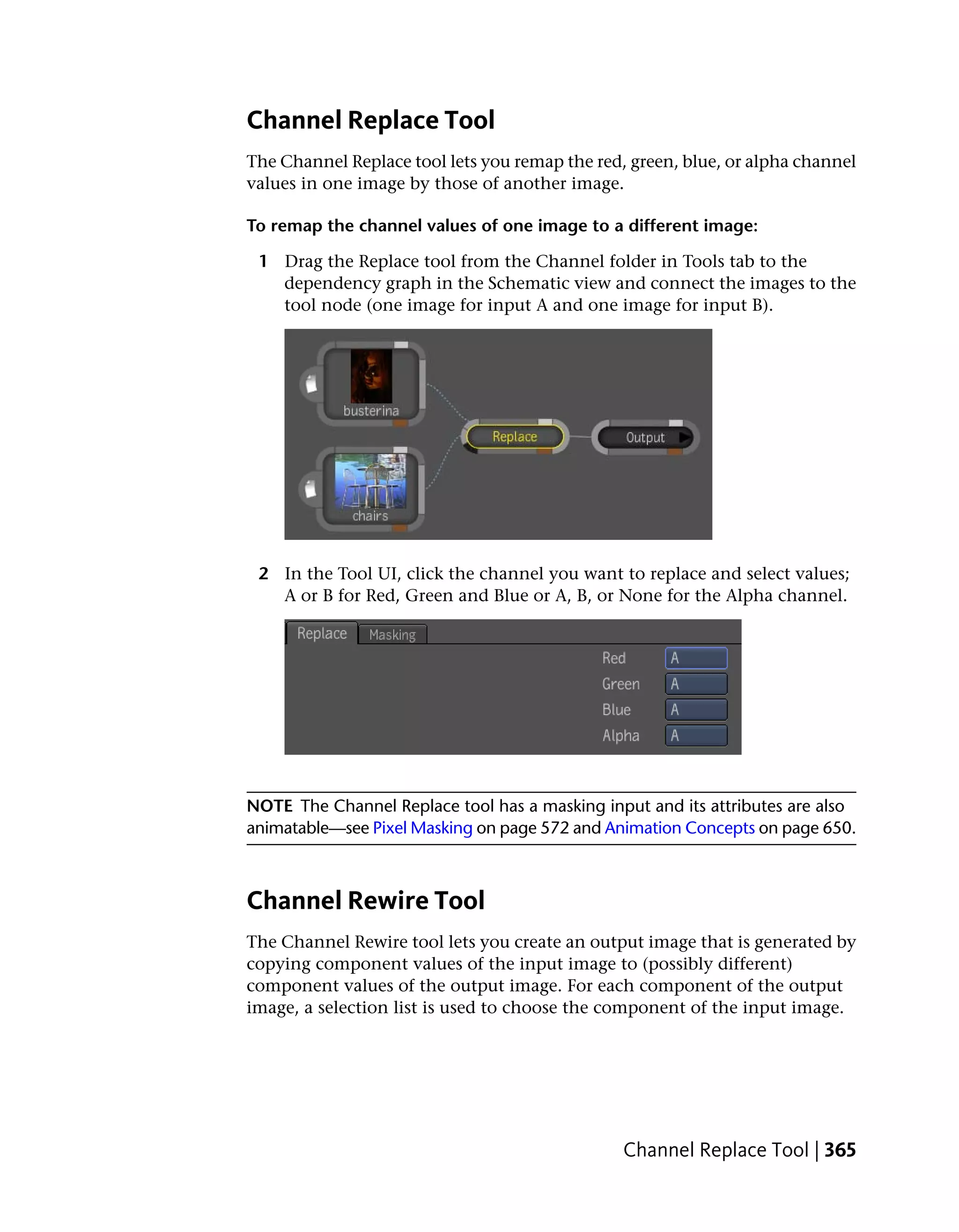 Channel Replace Tool
The Channel Replace tool lets you remap the red, green, blue, or alpha channel
values in one image by those of another image.

To remap the channel values of one image to a different image:

 1 Drag the Replace tool from the Channel folder in Tools tab to the
   dependency graph in the Schematic view and connect the images to the
   tool node (one image for input A and one image for input B).




 2 In the Tool UI, click the channel you want to replace and select values;
   A or B for Red, Green and Blue or A, B, or None for the Alpha channel.




NOTE The Channel Replace tool has a masking input and its attributes are also
animatable—see Pixel Masking on page 572 and Animation Concepts on page 650.



Channel Rewire Tool
The Channel Rewire tool lets you create an output image that is generated by
copying component values of the input image to (possibly different)
component values of the output image. For each component of the output
image, a selection list is used to choose the component of the input image.




                                                Channel Replace Tool | 365
 