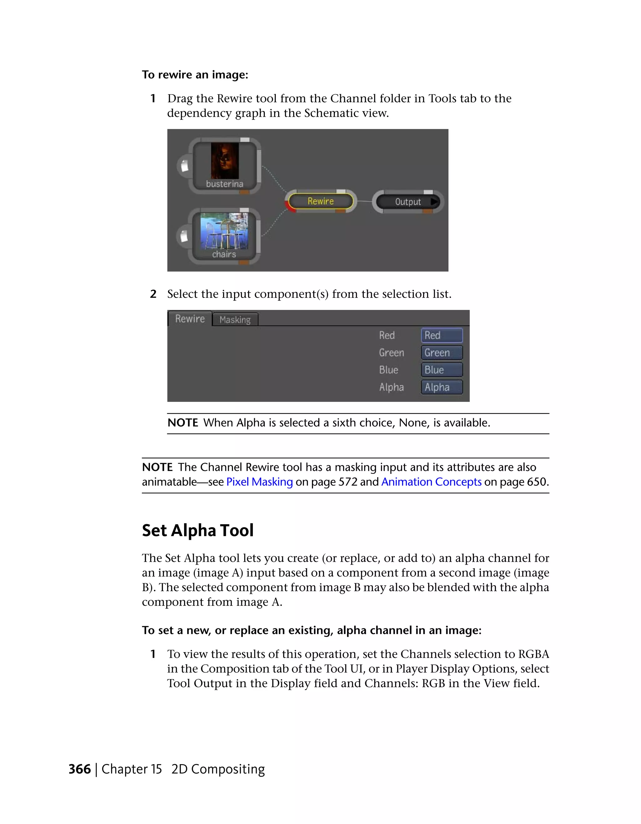 To rewire an image:

            1 Drag the Rewire tool from the Channel folder in Tools tab to the
              dependency graph in the Schematic view.




            2 Select the input component(s) from the selection list.




               NOTE When Alpha is selected a sixth choice, None, is available.


           NOTE The Channel Rewire tool has a masking input and its attributes are also
           animatable—see Pixel Masking on page 572 and Animation Concepts on page 650.



           Set Alpha Tool
           The Set Alpha tool lets you create (or replace, or add to) an alpha channel for
           an image (image A) input based on a component from a second image (image
           B). The selected component from image B may also be blended with the alpha
           component from image A.

           To set a new, or replace an existing, alpha channel in an image:

            1 To view the results of this operation, set the Channels selection to RGBA
              in the Composition tab of the Tool UI, or in Player Display Options, select
              Tool Output in the Display field and Channels: RGB in the View field.




366 | Chapter 15 2D Compositing
 