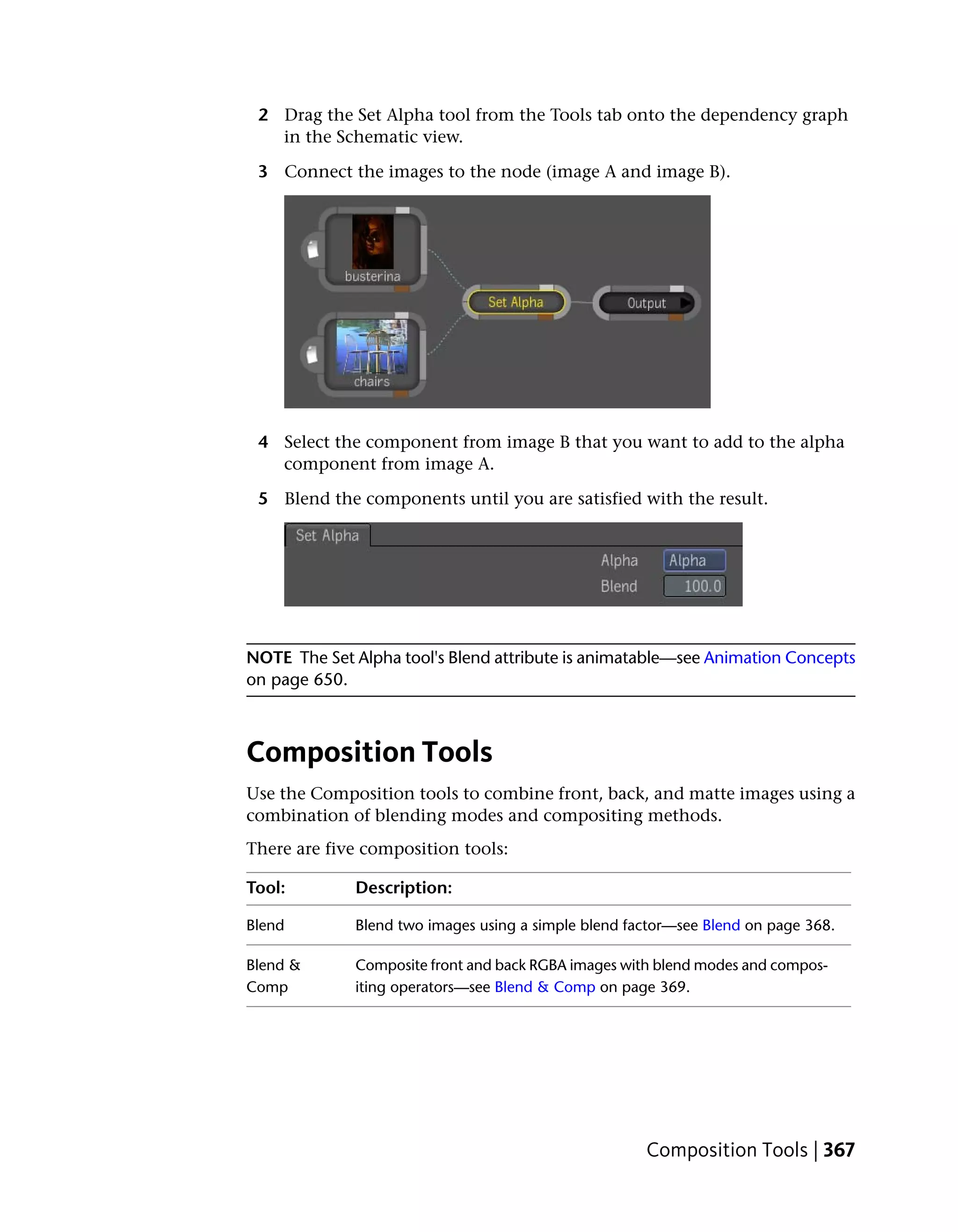 2 Drag the Set Alpha tool from the Tools tab onto the dependency graph
   in the Schematic view.

 3 Connect the images to the node (image A and image B).




 4 Select the component from image B that you want to add to the alpha
   component from image A.

 5 Blend the components until you are satisfied with the result.




NOTE The Set Alpha tool's Blend attribute is animatable—see Animation Concepts
on page 650.



Composition Tools
Use the Composition tools to combine front, back, and matte images using a
combination of blending modes and compositing methods.
There are five composition tools:

Tool:        Description:

Blend        Blend two images using a simple blend factor—see Blend on page 368.

Blend &      Composite front and back RGBA images with blend modes and compos-
Comp         iting operators—see Blend & Comp on page 369.




                                                     Composition Tools | 367
 