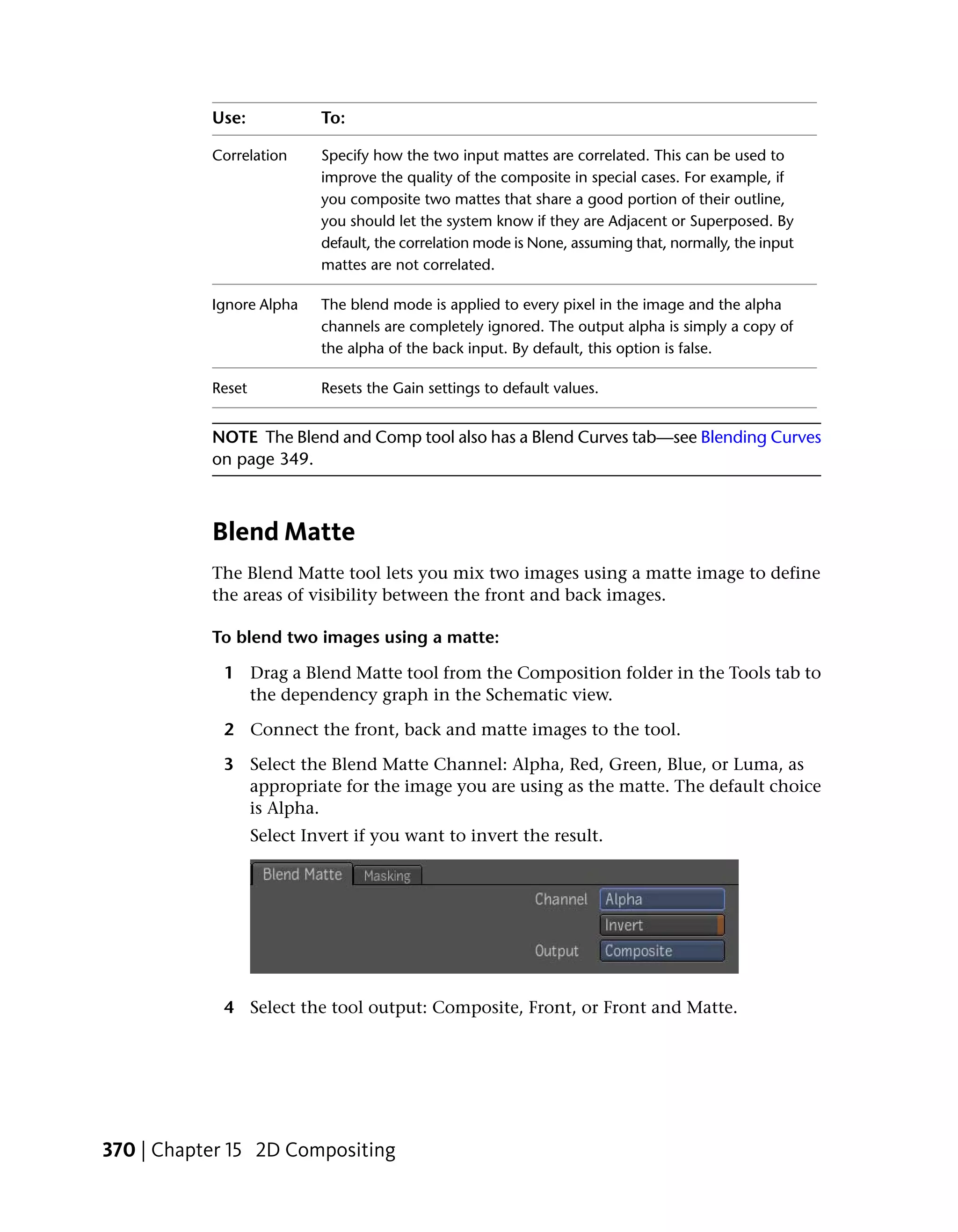 Use:             To:

           Correlation      Specify how the two input mattes are correlated. This can be used to
                            improve the quality of the composite in special cases. For example, if
                            you composite two mattes that share a good portion of their outline,
                            you should let the system know if they are Adjacent or Superposed. By
                            default, the correlation mode is None, assuming that, normally, the input
                            mattes are not correlated.

           Ignore Alpha     The blend mode is applied to every pixel in the image and the alpha
                            channels are completely ignored. The output alpha is simply a copy of
                            the alpha of the back input. By default, this option is false.

           Reset            Resets the Gain settings to default values.


           NOTE The Blend and Comp tool also has a Blend Curves tab—see Blending Curves
           on page 349.



           Blend Matte
           The Blend Matte tool lets you mix two images using a matte image to define
           the areas of visibility between the front and back images.

           To blend two images using a matte:

            1 Drag a Blend Matte tool from the Composition folder in the Tools tab to
              the dependency graph in the Schematic view.

            2 Connect the front, back and matte images to the tool.

            3 Select the Blend Matte Channel: Alpha, Red, Green, Blue, or Luma, as
              appropriate for the image you are using as the matte. The default choice
              is Alpha.
                   Select Invert if you want to invert the result.




            4 Select the tool output: Composite, Front, or Front and Matte.




370 | Chapter 15 2D Compositing
 