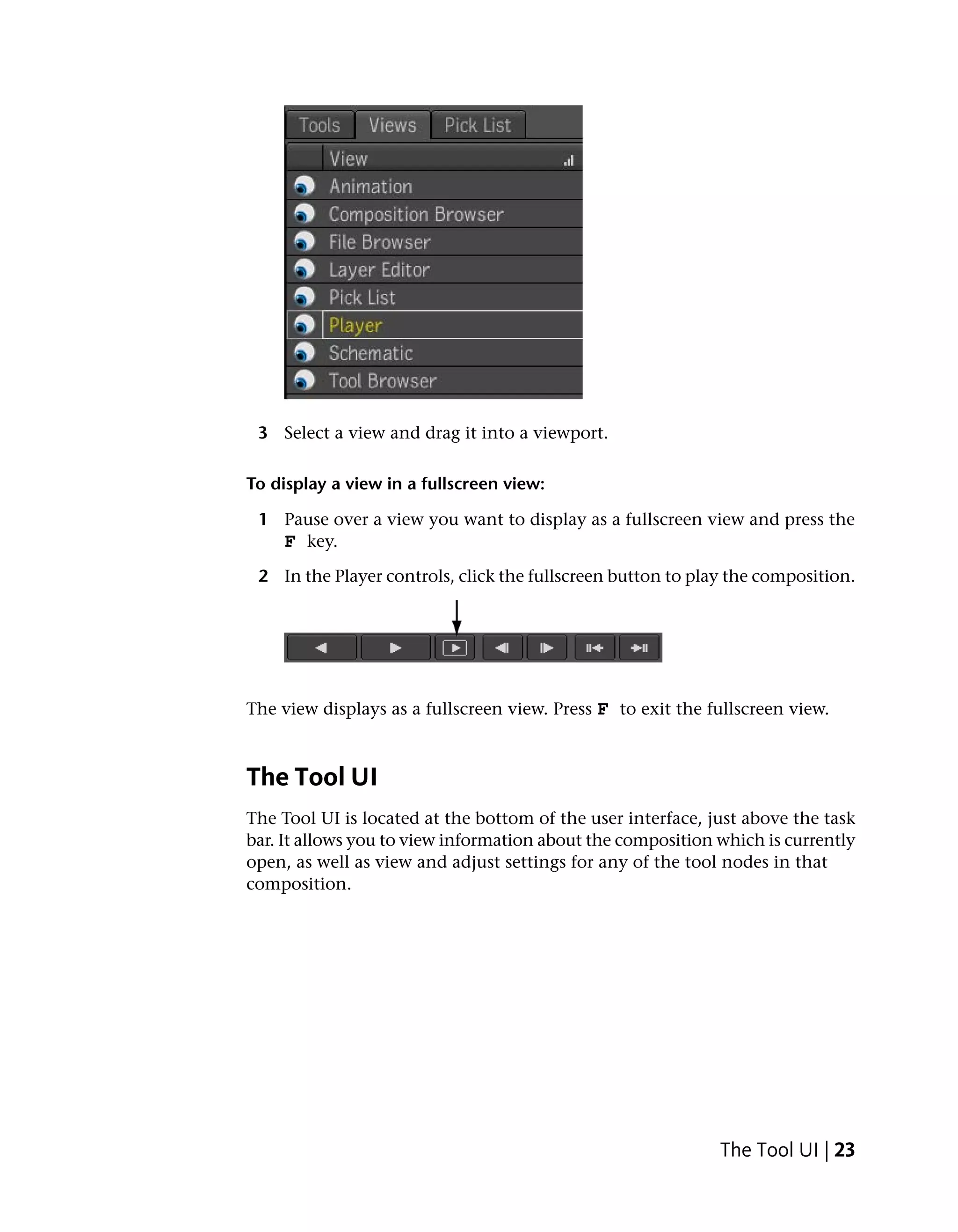 3 Select a view and drag it into a viewport.

To display a view in a fullscreen view:

 1 Pause over a view you want to display as a fullscreen view and press the
   F key.
 2 In the Player controls, click the fullscreen button to play the composition.




The view displays as a fullscreen view. Press F to exit the fullscreen view.



The Tool UI
The Tool UI is located at the bottom of the user interface, just above the task
bar. It allows you to view information about the composition which is currently
open, as well as view and adjust settings for any of the tool nodes in that
composition.




                                                             The Tool UI | 23
 