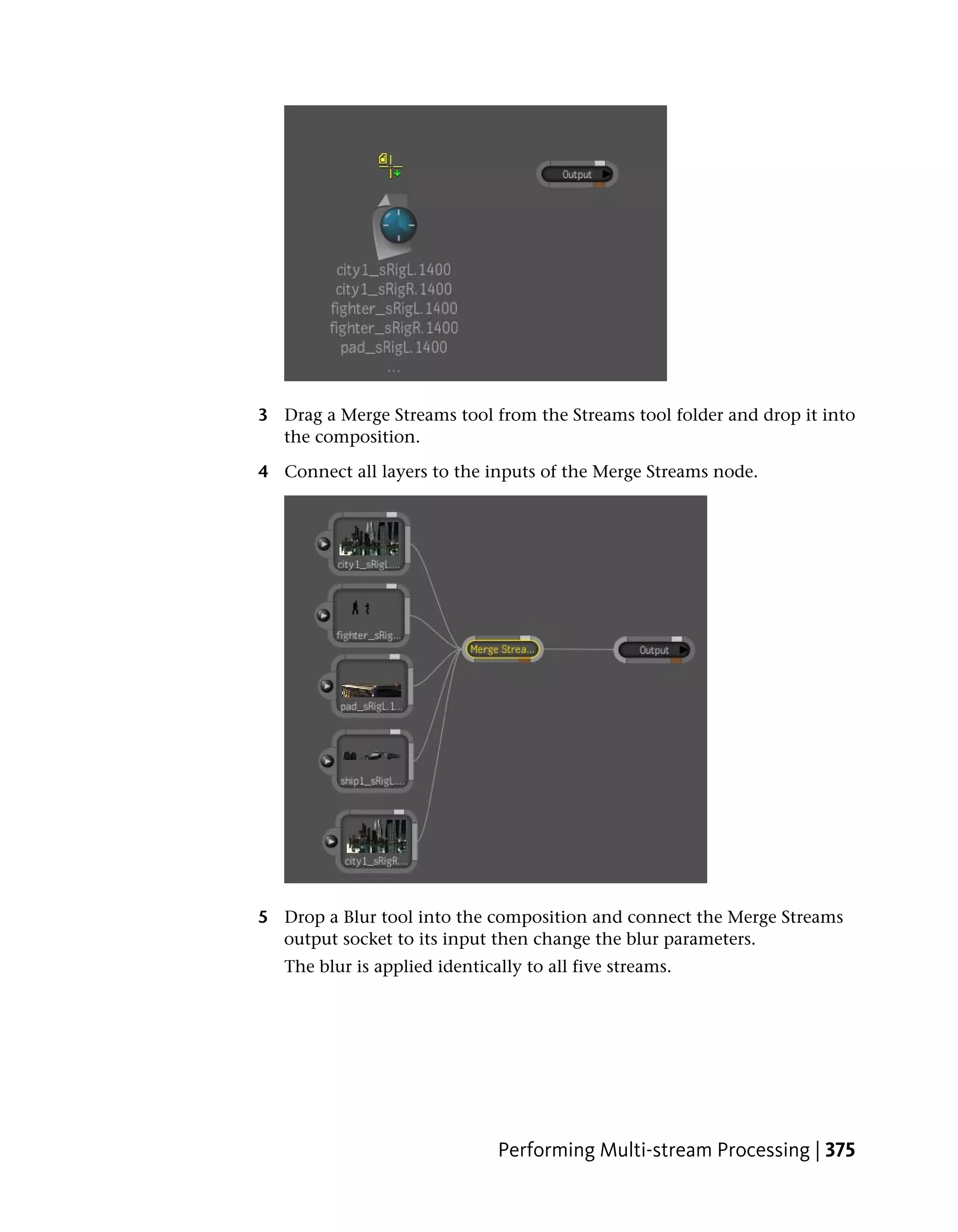 3 Drag a Merge Streams tool from the Streams tool folder and drop it into
  the composition.

4 Connect all layers to the inputs of the Merge Streams node.




5 Drop a Blur tool into the composition and connect the Merge Streams
  output socket to its input then change the blur parameters.
   The blur is applied identically to all five streams.




                               Performing Multi-stream Processing | 375
 