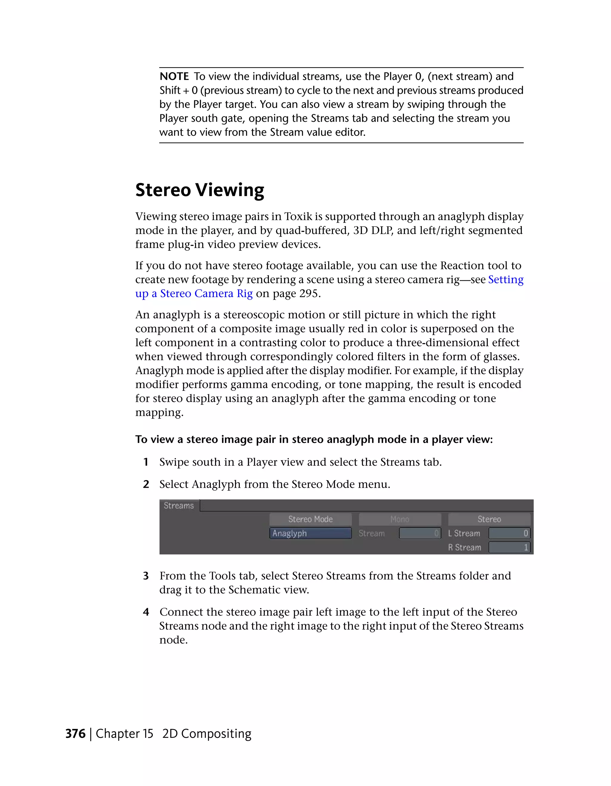 NOTE To view the individual streams, use the Player 0, (next stream) and
               Shift + 0 (previous stream) to cycle to the next and previous streams produced
               by the Player target. You can also view a stream by swiping through the
               Player south gate, opening the Streams tab and selecting the stream you
               want to view from the Stream value editor.




           Stereo Viewing
           Viewing stereo image pairs in Toxik is supported through an anaglyph display
           mode in the player, and by quad-buffered, 3D DLP, and left/right segmented
           frame plug-in video preview devices.
           If you do not have stereo footage available, you can use the Reaction tool to
           create new footage by rendering a scene using a stereo camera rig—see Setting
           up a Stereo Camera Rig on page 295.
           An anaglyph is a stereoscopic motion or still picture in which the right
           component of a composite image usually red in color is superposed on the
           left component in a contrasting color to produce a three-dimensional effect
           when viewed through correspondingly colored filters in the form of glasses.
           Anaglyph mode is applied after the display modifier. For example, if the display
           modifier performs gamma encoding, or tone mapping, the result is encoded
           for stereo display using an anaglyph after the gamma encoding or tone
           mapping.

           To view a stereo image pair in stereo anaglyph mode in a player view:

            1 Swipe south in a Player view and select the Streams tab.

            2 Select Anaglyph from the Stereo Mode menu.




            3 From the Tools tab, select Stereo Streams from the Streams folder and
              drag it to the Schematic view.

            4 Connect the stereo image pair left image to the left input of the Stereo
              Streams node and the right image to the right input of the Stereo Streams
              node.




376 | Chapter 15 2D Compositing
 