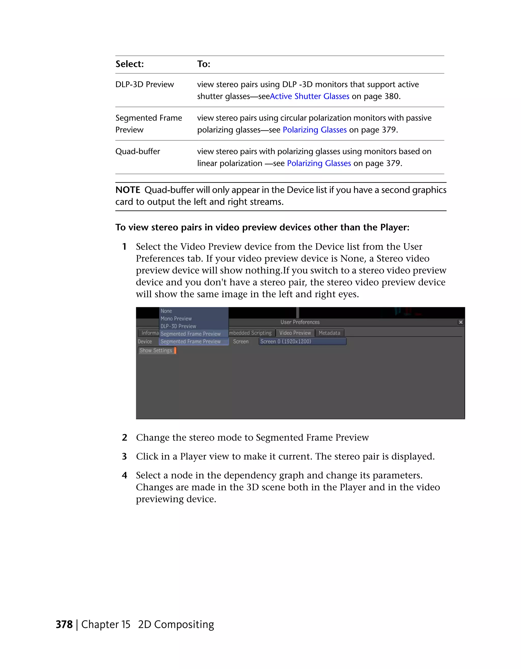 Select:             To:

           DLP-3D Preview      view stereo pairs using DLP -3D monitors that support active
                               shutter glasses—seeActive Shutter Glasses on page 380.

           Segmented Frame     view stereo pairs using circular polarization monitors with passive
           Preview             polarizing glasses—see Polarizing Glasses on page 379.

           Quad-buffer         view stereo pairs with polarizing glasses using monitors based on
                               linear polarization —see Polarizing Glasses on page 379.


           NOTE Quad-buffer will only appear in the Device list if you have a second graphics
           card to output the left and right streams.

           To view stereo pairs in video preview devices other than the Player:

            1 Select the Video Preview device from the Device list from the User
              Preferences tab. If your video preview device is None, a Stereo video
              preview device will show nothing.If you switch to a stereo video preview
              device and you don't have a stereo pair, the stereo video preview device
              will show the same image in the left and right eyes.




            2 Change the stereo mode to Segmented Frame Preview

            3 Click in a Player view to make it current. The stereo pair is displayed.

            4 Select a node in the dependency graph and change its parameters.
              Changes are made in the 3D scene both in the Player and in the video
              previewing device.




378 | Chapter 15 2D Compositing
 
