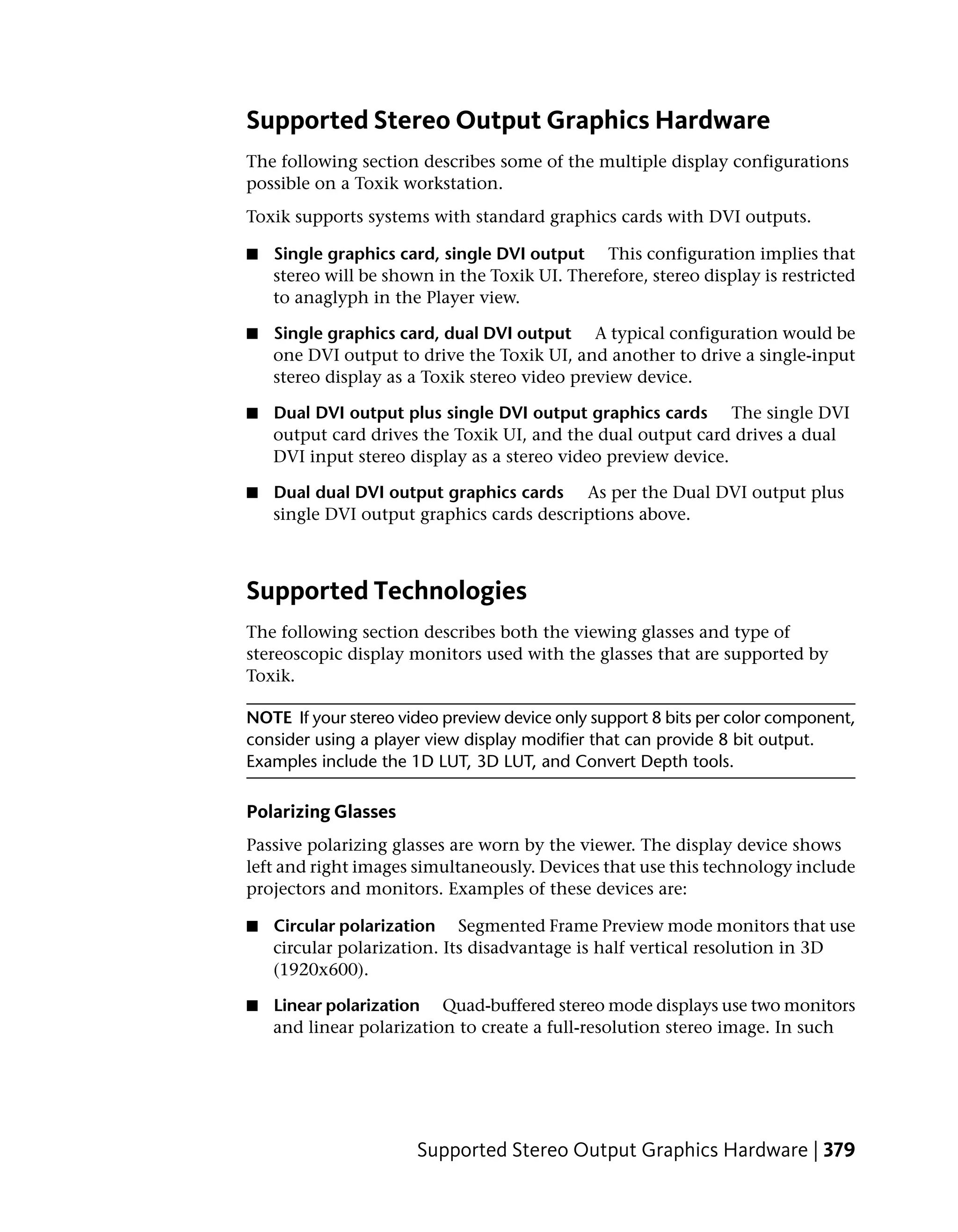 Supported Stereo Output Graphics Hardware
The following section describes some of the multiple display configurations
possible on a Toxik workstation.
Toxik supports systems with standard graphics cards with DVI outputs.

■   Single graphics card, single DVI output This configuration implies that
    stereo will be shown in the Toxik UI. Therefore, stereo display is restricted
    to anaglyph in the Player view.

■   Single graphics card, dual DVI output A typical configuration would be
    one DVI output to drive the Toxik UI, and another to drive a single-input
    stereo display as a Toxik stereo video preview device.

■   Dual DVI output plus single DVI output graphics cards The single DVI
    output card drives the Toxik UI, and the dual output card drives a dual
    DVI input stereo display as a stereo video preview device.

■   Dual dual DVI output graphics cards As per the Dual DVI output plus
    single DVI output graphics cards descriptions above.



Supported Technologies
The following section describes both the viewing glasses and type of
stereoscopic display monitors used with the glasses that are supported by
Toxik.

NOTE If your stereo video preview device only support 8 bits per color component,
consider using a player view display modifier that can provide 8 bit output.
Examples include the 1D LUT, 3D LUT, and Convert Depth tools.

Polarizing Glasses
Passive polarizing glasses are worn by the viewer. The display device shows
left and right images simultaneously. Devices that use this technology include
projectors and monitors. Examples of these devices are:

■   Circular polarization Segmented Frame Preview mode monitors that use
    circular polarization. Its disadvantage is half vertical resolution in 3D
    (1920x600).

■   Linear polarization Quad-buffered stereo mode displays use two monitors
    and linear polarization to create a full-resolution stereo image. In such




                       Supported Stereo Output Graphics Hardware | 379
 