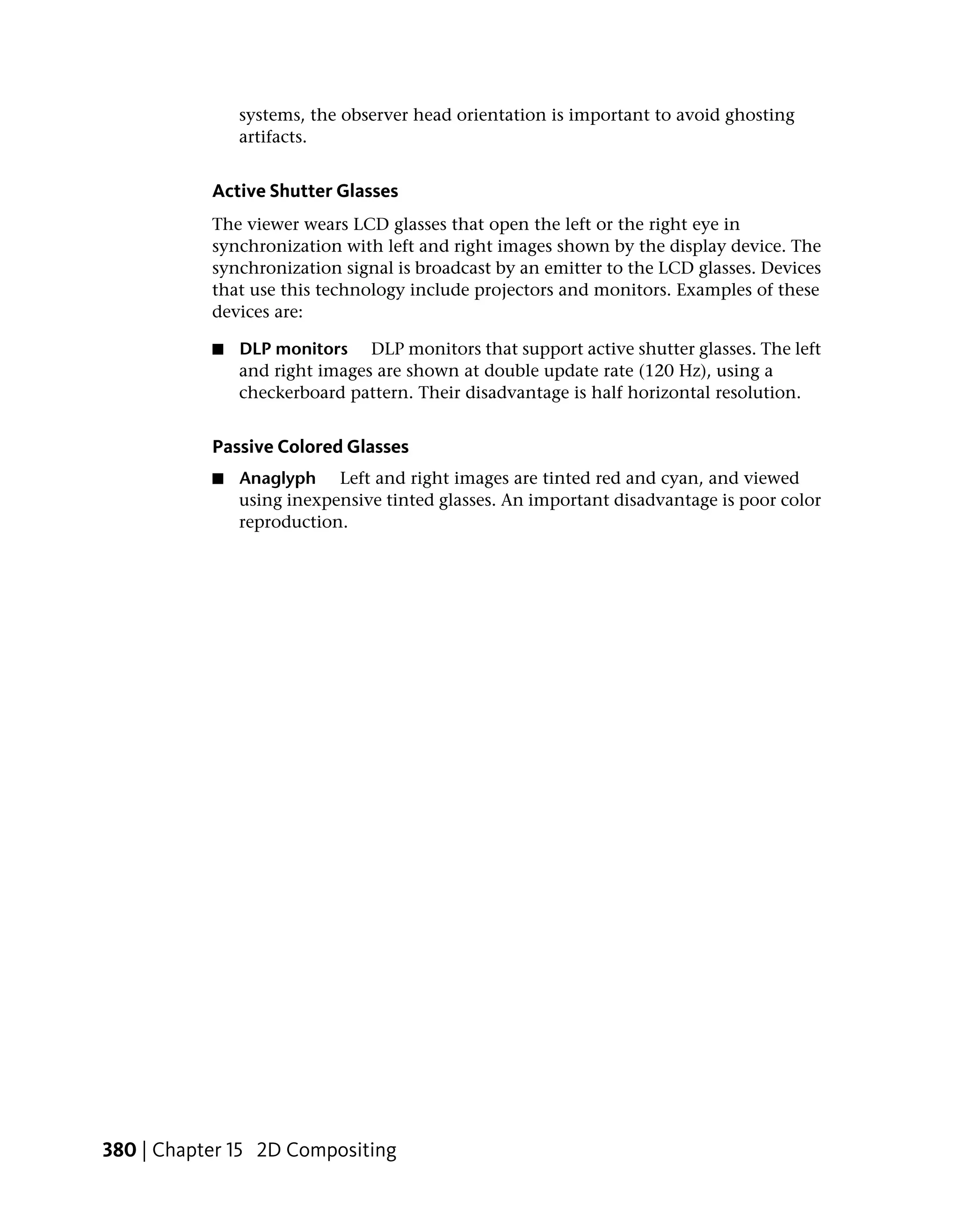 systems, the observer head orientation is important to avoid ghosting
               artifacts.


           Active Shutter Glasses
           The viewer wears LCD glasses that open the left or the right eye in
           synchronization with left and right images shown by the display device. The
           synchronization signal is broadcast by an emitter to the LCD glasses. Devices
           that use this technology include projectors and monitors. Examples of these
           devices are:

           ■   DLP monitors DLP monitors that support active shutter glasses. The left
               and right images are shown at double update rate (120 Hz), using a
               checkerboard pattern. Their disadvantage is half horizontal resolution.


           Passive Colored Glasses
           ■   Anaglyph Left and right images are tinted red and cyan, and viewed
               using inexpensive tinted glasses. An important disadvantage is poor color
               reproduction.




380 | Chapter 15 2D Compositing
 