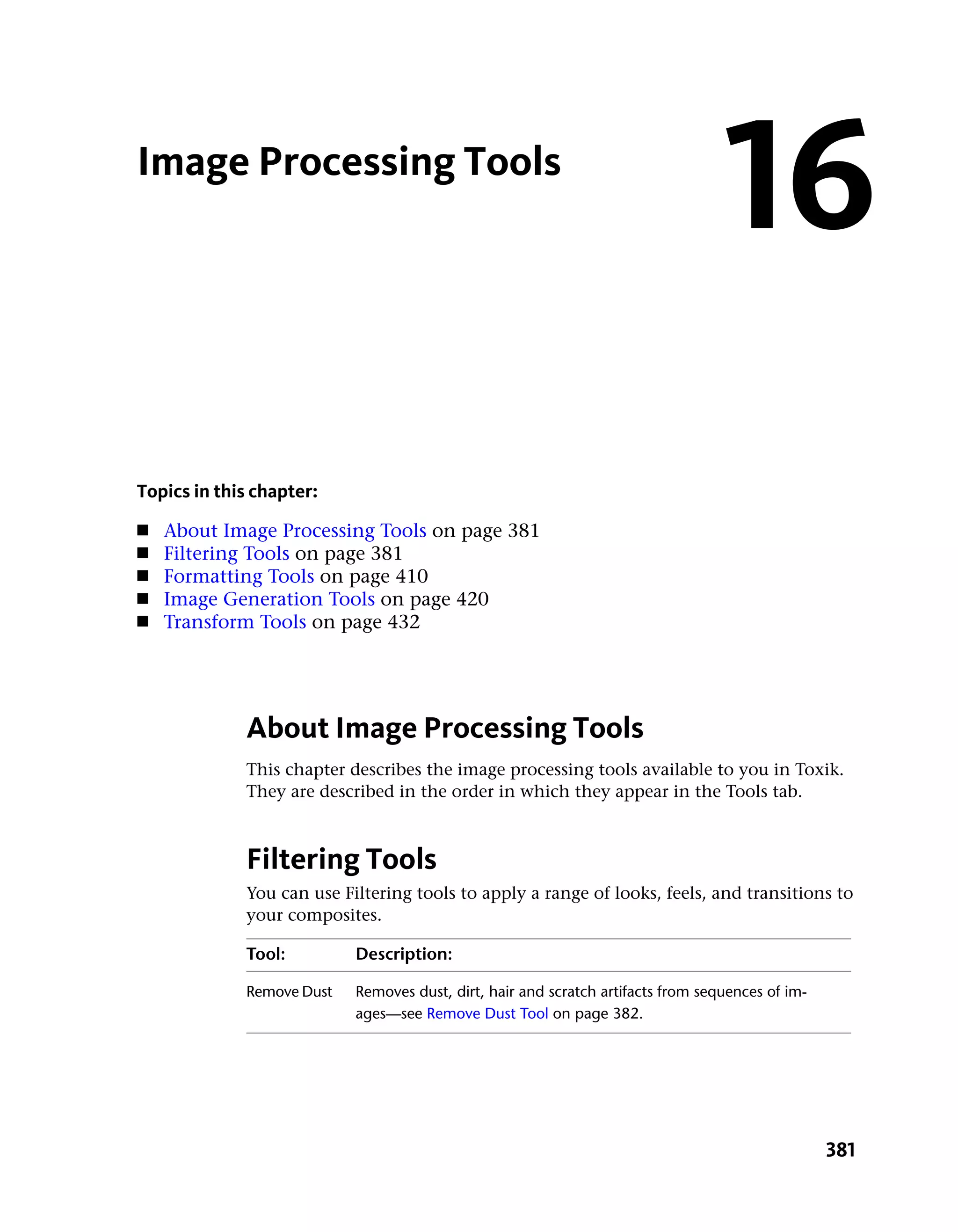 Image Processing Tools
                                                                                  16
Topics in this chapter:
■   About Image Processing Tools on page 381
■   Filtering Tools on page 381
■   Formatting Tools on page 410
■   Image Generation Tools on page 420
■   Transform Tools on page 432




             About Image Processing Tools
             This chapter describes the image processing tools available to you in Toxik.
             They are described in the order in which they appear in the Tools tab.



             Filtering Tools
             You can use Filtering tools to apply a range of looks, feels, and transitions to
             your composites.

             Tool:         Description:

             Remove Dust   Removes dust, dirt, hair and scratch artifacts from sequences of im-
                           ages—see Remove Dust Tool on page 382.




                                                                                                  381
 