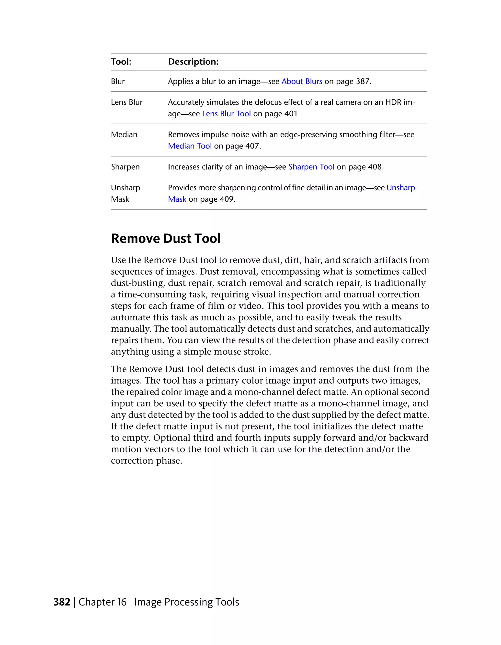 Tool:         Description:

            Blur          Applies a blur to an image—see About Blurs on page 387.

            Lens Blur     Accurately simulates the defocus effect of a real camera on an HDR im-
                          age—see Lens Blur Tool on page 401

            Median        Removes impulse noise with an edge-preserving smoothing filter—see
                          Median Tool on page 407.

            Sharpen       Increases clarity of an image—see Sharpen Tool on page 408.

            Unsharp       Provides more sharpening control of fine detail in an image—see Unsharp
            Mask          Mask on page 409.




            Remove Dust Tool
            Use the Remove Dust tool to remove dust, dirt, hair, and scratch artifacts from
            sequences of images. Dust removal, encompassing what is sometimes called
            dust-busting, dust repair, scratch removal and scratch repair, is traditionally
            a time-consuming task, requiring visual inspection and manual correction
            steps for each frame of film or video. This tool provides you with a means to
            automate this task as much as possible, and to easily tweak the results
            manually. The tool automatically detects dust and scratches, and automatically
            repairs them. You can view the results of the detection phase and easily correct
            anything using a simple mouse stroke.
            The Remove Dust tool detects dust in images and removes the dust from the
            images. The tool has a primary color image input and outputs two images,
            the repaired color image and a mono-channel defect matte. An optional second
            input can be used to specify the defect matte as a mono-channel image, and
            any dust detected by the tool is added to the dust supplied by the defect matte.
            If the defect matte input is not present, the tool initializes the defect matte
            to empty. Optional third and fourth inputs supply forward and/or backward
            motion vectors to the tool which it can use for the detection and/or the
            correction phase.




382 | Chapter 16 Image Processing Tools
 
