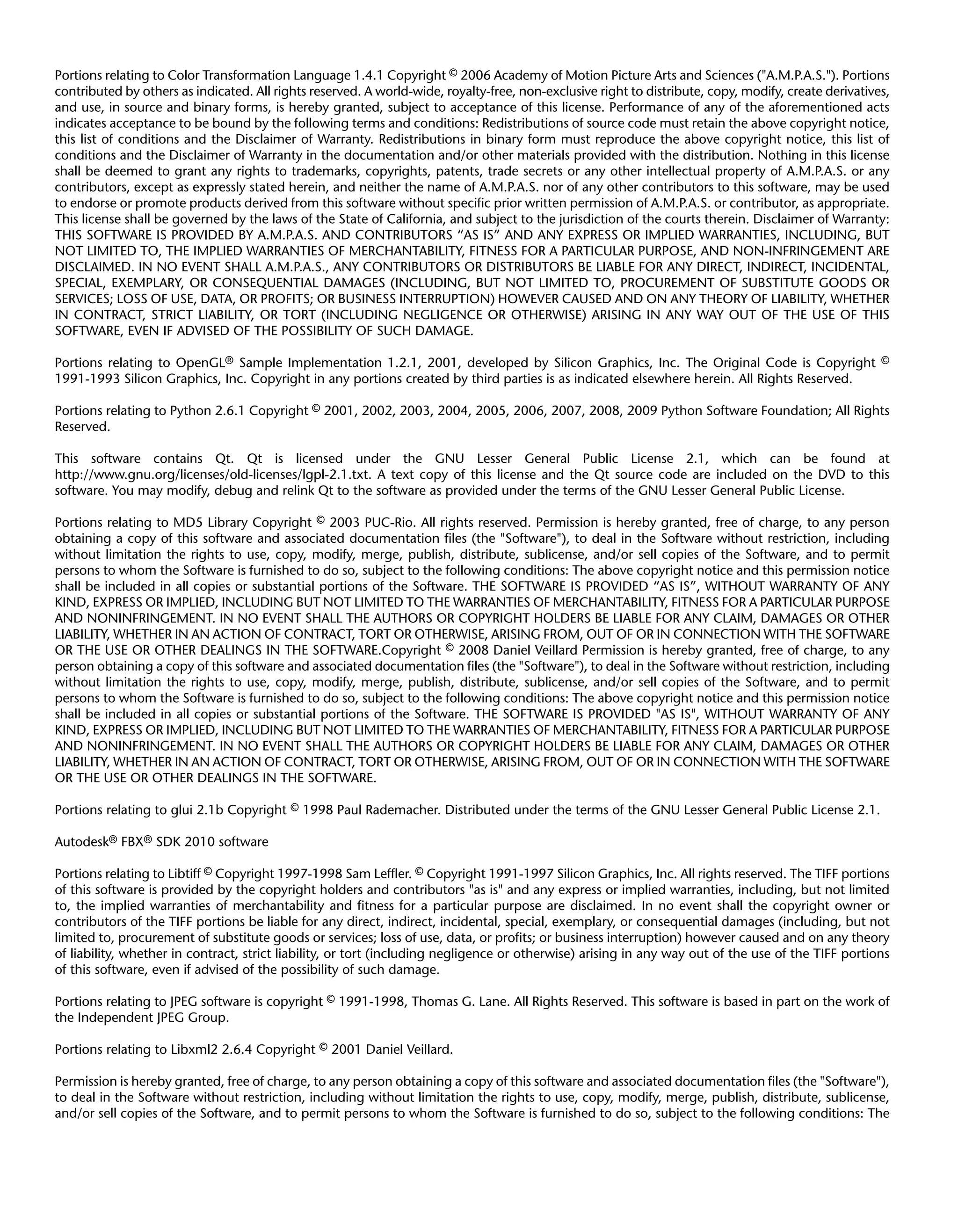 Portions relating to Color Transformation Language 1.4.1 Copyright © 2006 Academy of Motion Picture Arts and Sciences ("A.M.P.A.S."). Portions
contributed by others as indicated. All rights reserved. A world-wide, royalty-free, non-exclusive right to distribute, copy, modify, create derivatives,
and use, in source and binary forms, is hereby granted, subject to acceptance of this license. Performance of any of the aforementioned acts
indicates acceptance to be bound by the following terms and conditions: Redistributions of source code must retain the above copyright notice,
this list of conditions and the Disclaimer of Warranty. Redistributions in binary form must reproduce the above copyright notice, this list of
conditions and the Disclaimer of Warranty in the documentation and/or other materials provided with the distribution. Nothing in this license
shall be deemed to grant any rights to trademarks, copyrights, patents, trade secrets or any other intellectual property of A.M.P.A.S. or any
contributors, except as expressly stated herein, and neither the name of A.M.P.A.S. nor of any other contributors to this software, may be used
to endorse or promote products derived from this software without specific prior written permission of A.M.P.A.S. or contributor, as appropriate.
This license shall be governed by the laws of the State of California, and subject to the jurisdiction of the courts therein. Disclaimer of Warranty:
THIS SOFTWARE IS PROVIDED BY A.M.P.A.S. AND CONTRIBUTORS “AS IS” AND ANY EXPRESS OR IMPLIED WARRANTIES, INCLUDING, BUT
NOT LIMITED TO, THE IMPLIED WARRANTIES OF MERCHANTABILITY, FITNESS FOR A PARTICULAR PURPOSE, AND NON-INFRINGEMENT ARE
DISCLAIMED. IN NO EVENT SHALL A.M.P.A.S., ANY CONTRIBUTORS OR DISTRIBUTORS BE LIABLE FOR ANY DIRECT, INDIRECT, INCIDENTAL,
SPECIAL, EXEMPLARY, OR CONSEQUENTIAL DAMAGES (INCLUDING, BUT NOT LIMITED TO, PROCUREMENT OF SUBSTITUTE GOODS OR
SERVICES; LOSS OF USE, DATA, OR PROFITS; OR BUSINESS INTERRUPTION) HOWEVER CAUSED AND ON ANY THEORY OF LIABILITY, WHETHER
IN CONTRACT, STRICT LIABILITY, OR TORT (INCLUDING NEGLIGENCE OR OTHERWISE) ARISING IN ANY WAY OUT OF THE USE OF THIS
SOFTWARE, EVEN IF ADVISED OF THE POSSIBILITY OF SUCH DAMAGE.

Portions relating to OpenGL® Sample Implementation 1.2.1, 2001, developed by Silicon Graphics, Inc. The Original Code is Copyright ©
1991-1993 Silicon Graphics, Inc. Copyright in any portions created by third parties is as indicated elsewhere herein. All Rights Reserved.

Portions relating to Python 2.6.1 Copyright © 2001, 2002, 2003, 2004, 2005, 2006, 2007, 2008, 2009 Python Software Foundation; All Rights
Reserved.

This software contains Qt. Qt is licensed under the GNU Lesser General Public License 2.1, which can be found at
http://www.gnu.org/licenses/old-licenses/lgpl-2.1.txt. A text copy of this license and the Qt source code are included on the DVD to this
software. You may modify, debug and relink Qt to the software as provided under the terms of the GNU Lesser General Public License.

Portions relating to MD5 Library Copyright © 2003 PUC-Rio. All rights reserved. Permission is hereby granted, free of charge, to any person
obtaining a copy of this software and associated documentation files (the "Software"), to deal in the Software without restriction, including
without limitation the rights to use, copy, modify, merge, publish, distribute, sublicense, and/or sell copies of the Software, and to permit
persons to whom the Software is furnished to do so, subject to the following conditions: The above copyright notice and this permission notice
shall be included in all copies or substantial portions of the Software. THE SOFTWARE IS PROVIDED “AS IS”, WITHOUT WARRANTY OF ANY
KIND, EXPRESS OR IMPLIED, INCLUDING BUT NOT LIMITED TO THE WARRANTIES OF MERCHANTABILITY, FITNESS FOR A PARTICULAR PURPOSE
AND NONINFRINGEMENT. IN NO EVENT SHALL THE AUTHORS OR COPYRIGHT HOLDERS BE LIABLE FOR ANY CLAIM, DAMAGES OR OTHER
LIABILITY, WHETHER IN AN ACTION OF CONTRACT, TORT OR OTHERWISE, ARISING FROM, OUT OF OR IN CONNECTION WITH THE SOFTWARE
OR THE USE OR OTHER DEALINGS IN THE SOFTWARE.Copyright © 2008 Daniel Veillard Permission is hereby granted, free of charge, to any
person obtaining a copy of this software and associated documentation files (the "Software"), to deal in the Software without restriction, including
without limitation the rights to use, copy, modify, merge, publish, distribute, sublicense, and/or sell copies of the Software, and to permit
persons to whom the Software is furnished to do so, subject to the following conditions: The above copyright notice and this permission notice
shall be included in all copies or substantial portions of the Software. THE SOFTWARE IS PROVIDED "AS IS", WITHOUT WARRANTY OF ANY
KIND, EXPRESS OR IMPLIED, INCLUDING BUT NOT LIMITED TO THE WARRANTIES OF MERCHANTABILITY, FITNESS FOR A PARTICULAR PURPOSE
AND NONINFRINGEMENT. IN NO EVENT SHALL THE AUTHORS OR COPYRIGHT HOLDERS BE LIABLE FOR ANY CLAIM, DAMAGES OR OTHER
LIABILITY, WHETHER IN AN ACTION OF CONTRACT, TORT OR OTHERWISE, ARISING FROM, OUT OF OR IN CONNECTION WITH THE SOFTWARE
OR THE USE OR OTHER DEALINGS IN THE SOFTWARE.

Portions relating to glui 2.1b Copyright © 1998 Paul Rademacher. Distributed under the terms of the GNU Lesser General Public License 2.1.

Autodesk® FBX® SDK 2010 software

Portions relating to Libtiff © Copyright 1997-1998 Sam Leffler. © Copyright 1991-1997 Silicon Graphics, Inc. All rights reserved. The TIFF portions
of this software is provided by the copyright holders and contributors "as is" and any express or implied warranties, including, but not limited
to, the implied warranties of merchantability and fitness for a particular purpose are disclaimed. In no event shall the copyright owner or
contributors of the TIFF portions be liable for any direct, indirect, incidental, special, exemplary, or consequential damages (including, but not
limited to, procurement of substitute goods or services; loss of use, data, or profits; or business interruption) however caused and on any theory
of liability, whether in contract, strict liability, or tort (including negligence or otherwise) arising in any way out of the use of the TIFF portions
of this software, even if advised of the possibility of such damage.

Portions relating to JPEG software is copyright © 1991-1998, Thomas G. Lane. All Rights Reserved. This software is based in part on the work of
the Independent JPEG Group.

Portions relating to Libxml2 2.6.4 Copyright © 2001 Daniel Veillard.

Permission is hereby granted, free of charge, to any person obtaining a copy of this software and associated documentation files (the "Software"),
to deal in the Software without restriction, including without limitation the rights to use, copy, modify, merge, publish, distribute, sublicense,
and/or sell copies of the Software, and to permit persons to whom the Software is furnished to do so, subject to the following conditions: The
 