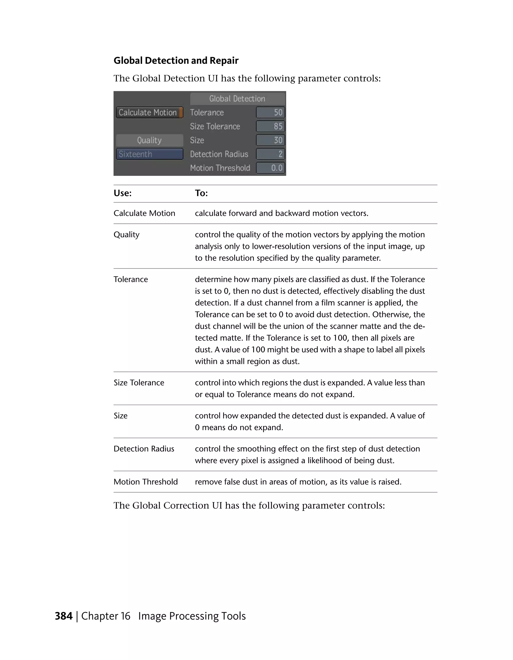 Global Detection and Repair
           The Global Detection UI has the following parameter controls:




           Use:               To:

           Calculate Motion   calculate forward and backward motion vectors.

           Quality            control the quality of the motion vectors by applying the motion
                              analysis only to lower-resolution versions of the input image, up
                              to the resolution specified by the quality parameter.

           Tolerance          determine how many pixels are classified as dust. If the Tolerance
                              is set to 0, then no dust is detected, effectively disabling the dust
                              detection. If a dust channel from a film scanner is applied, the
                              Tolerance can be set to 0 to avoid dust detection. Otherwise, the
                              dust channel will be the union of the scanner matte and the de-
                              tected matte. If the Tolerance is set to 100, then all pixels are
                              dust. A value of 100 might be used with a shape to label all pixels
                              within a small region as dust.

           Size Tolerance     control into which regions the dust is expanded. A value less than
                              or equal to Tolerance means do not expand.

           Size               control how expanded the detected dust is expanded. A value of
                              0 means do not expand.

           Detection Radius   control the smoothing effect on the first step of dust detection
                              where every pixel is assigned a likelihood of being dust.

           Motion Threshold   remove false dust in areas of motion, as its value is raised.

           The Global Correction UI has the following parameter controls:




384 | Chapter 16 Image Processing Tools
 