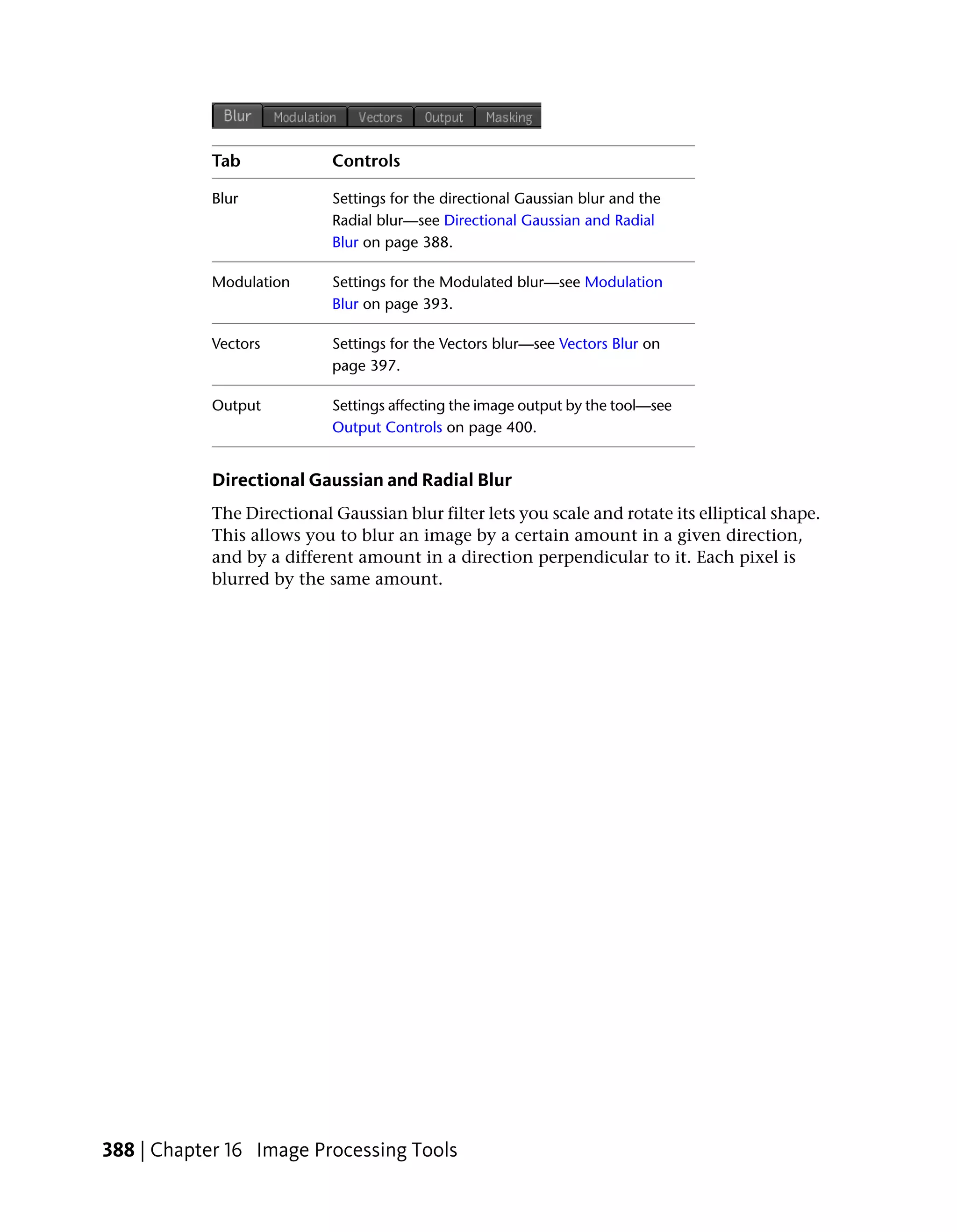 Tab             Controls

            Blur            Settings for the directional Gaussian blur and the
                            Radial blur—see Directional Gaussian and Radial
                            Blur on page 388.

            Modulation      Settings for the Modulated blur—see Modulation
                            Blur on page 393.

            Vectors         Settings for the Vectors blur—see Vectors Blur on
                            page 397.

            Output          Settings affecting the image output by the tool—see
                            Output Controls on page 400.


            Directional Gaussian and Radial Blur
            The Directional Gaussian blur filter lets you scale and rotate its elliptical shape.
            This allows you to blur an image by a certain amount in a given direction,
            and by a different amount in a direction perpendicular to it. Each pixel is
            blurred by the same amount.




388 | Chapter 16 Image Processing Tools
 