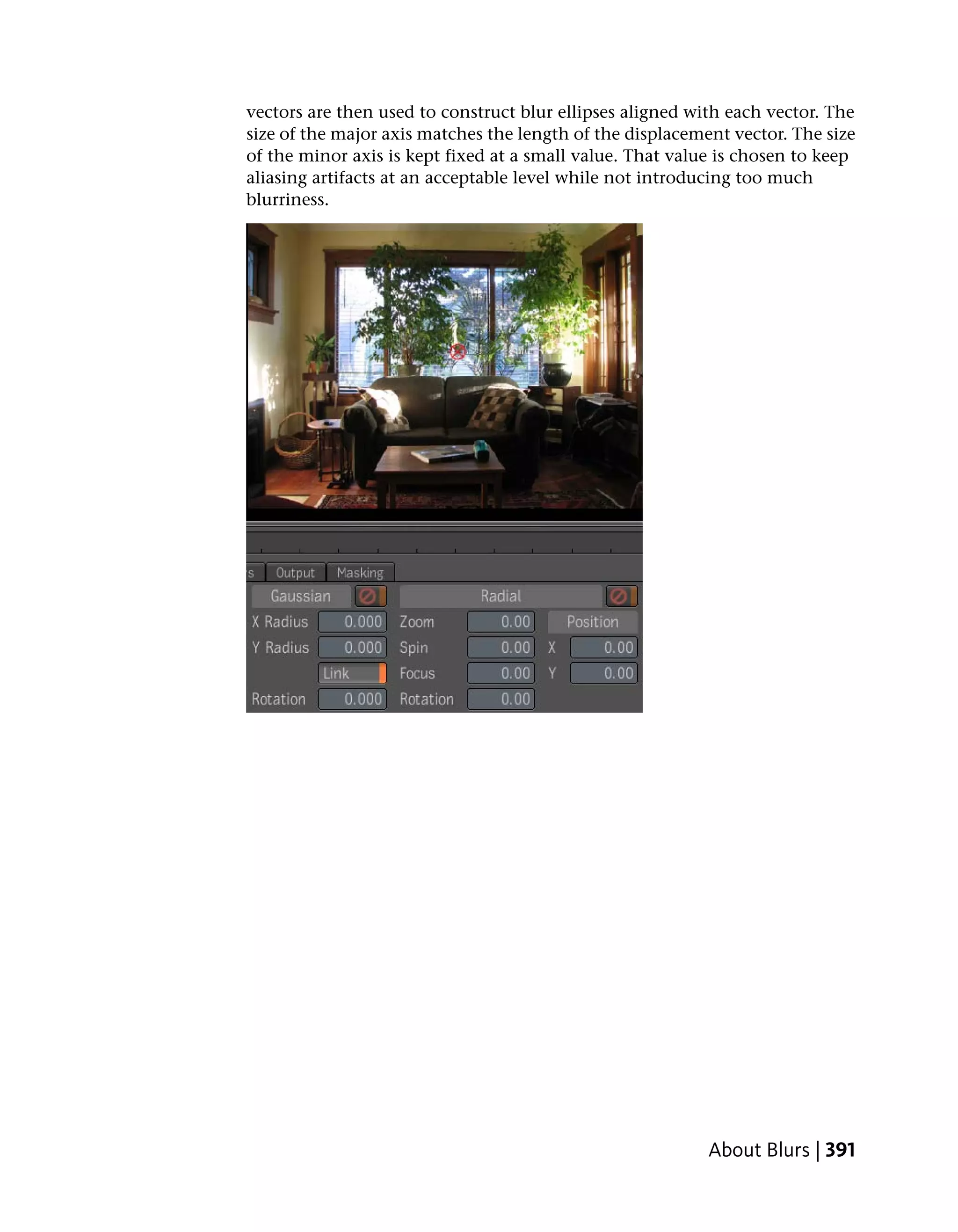 vectors are then used to construct blur ellipses aligned with each vector. The
size of the major axis matches the length of the displacement vector. The size
of the minor axis is kept fixed at a small value. That value is chosen to keep
aliasing artifacts at an acceptable level while not introducing too much
blurriness.




                                                           About Blurs | 391
 